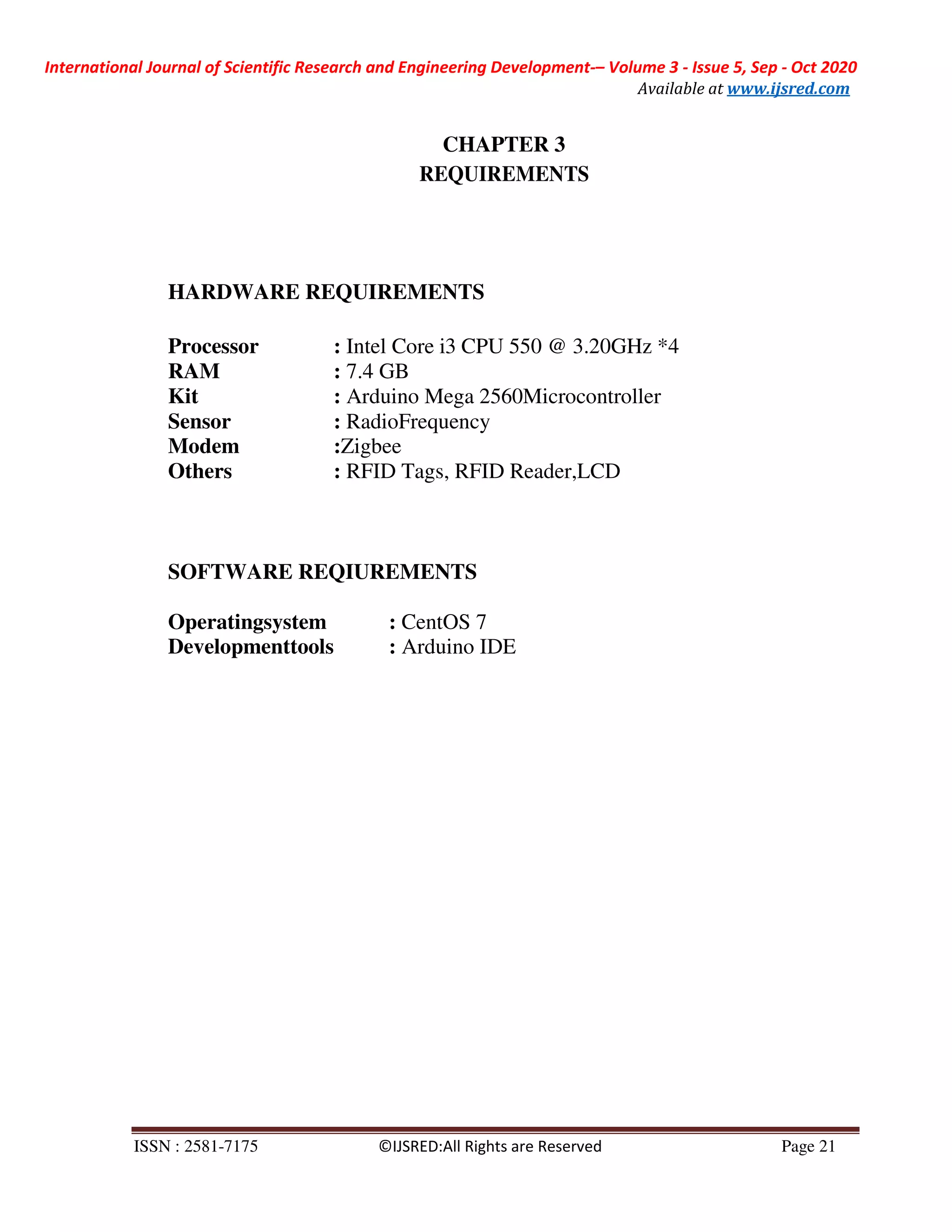 International Journal of Scientific Research and Engineering Development-– Volume 3 - Issue 5, Sep - Oct 2020
Available at www.ijsred.com
ISSN : 2581-7175 ©IJSRED:All Rights are Reserved Page 21
CHAPTER 3
REQUIREMENTS
HARDWARE REQUIREMENTS
Processor : Intel Core i3 CPU 550 @ 3.20GHz *4
RAM : 7.4 GB
Kit : Arduino Mega 2560Microcontroller
Sensor : RadioFrequency
Modem :Zigbee
Others : RFID Tags, RFID Reader,LCD
SOFTWARE REQIUREMENTS
Operatingsystem : CentOS 7
Developmenttools : Arduino IDE
 