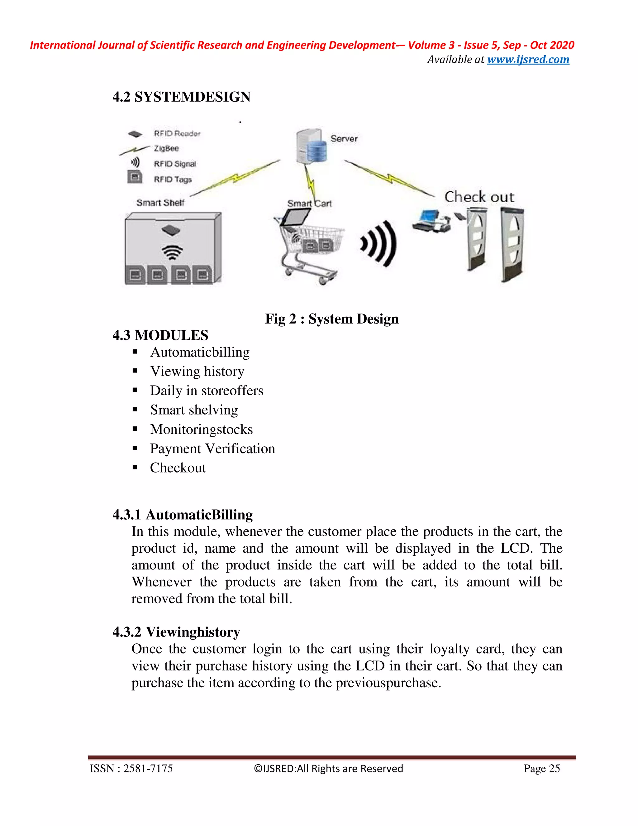International Journal of Scientific Research and Engineering Development-– Volume 3 - Issue 5, Sep - Oct 2020
Available at www.ijsred.com
ISSN : 2581-7175 ©IJSRED:All Rights are Reserved Page 25
4.2 SYSTEMDESIGN
Fig 2 : System Design
4.3 MODULES
Automaticbilling
Viewing history
Daily in storeoffers
Smart shelving
Monitoringstocks
Payment Verification
Checkout
4.3.1 AutomaticBilling
In this module, whenever the customer place the products in the cart, the
product id, name and the amount will be displayed in the LCD. The
amount of the product inside the cart will be added to the total bill.
Whenever the products are taken from the cart, its amount will be
removed from the total bill.
4.3.2 Viewinghistory
Once the customer login to the cart using their loyalty card, they can
view their purchase history using the LCD in their cart. So that they can
purchase the item according to the previouspurchase.
 