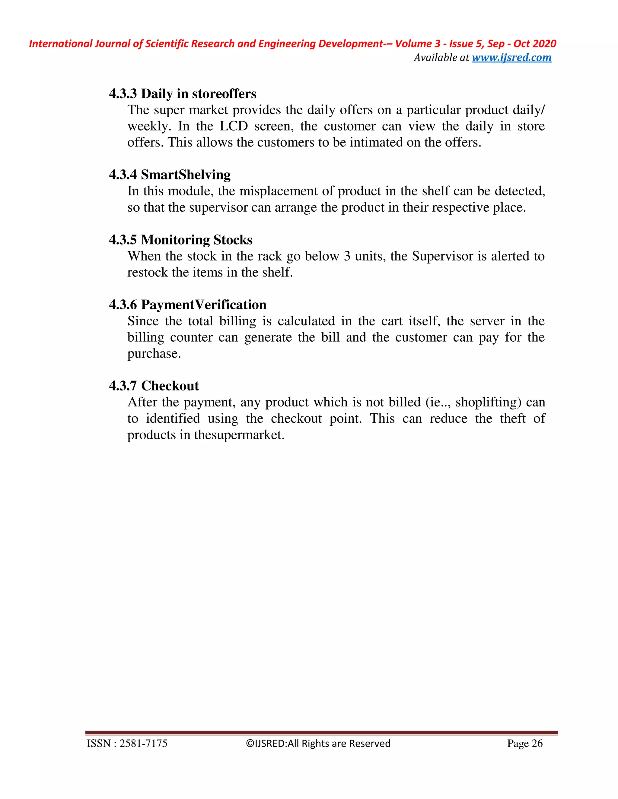International Journal of Scientific Research and Engineering Development-– Volume 3 - Issue 5, Sep - Oct 2020
Available at www.ijsred.com
ISSN : 2581-7175 ©IJSRED:All Rights are Reserved Page 26
4.3.3 Daily in storeoffers
The super market provides the daily offers on a particular product daily/
weekly. In the LCD screen, the customer can view the daily in store
offers. This allows the customers to be intimated on the offers.
4.3.4 SmartShelving
In this module, the misplacement of product in the shelf can be detected,
so that the supervisor can arrange the product in their respective place.
4.3.5 Monitoring Stocks
When the stock in the rack go below 3 units, the Supervisor is alerted to
restock the items in the shelf.
4.3.6 PaymentVerification
Since the total billing is calculated in the cart itself, the server in the
billing counter can generate the bill and the customer can pay for the
purchase.
4.3.7 Checkout
After the payment, any product which is not billed (ie.., shoplifting) can
to identified using the checkout point. This can reduce the theft of
products in thesupermarket.
 