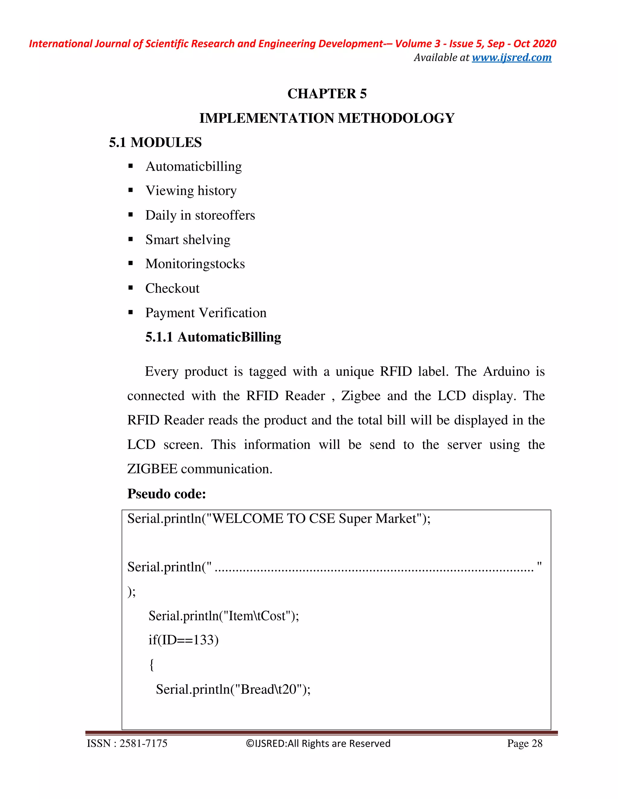 International Journal of Scientific Research and Engineering Development-– Volume 3 - Issue 5, Sep - Oct 2020
Available at www.ijsred.com
ISSN : 2581-7175 ©IJSRED:All Rights are Reserved Page 28
Serial.println("WELCOME TO CSE Super Market");
Serial.println(" ........................................................................................... "
);
Serial.println("ItemtCost");
if(ID==133)
{
Serial.println("Breadt20");
CHAPTER 5
IMPLEMENTATION METHODOLOGY
5.1 MODULES
Automaticbilling
Viewing history
Daily in storeoffers
Smart shelving
Monitoringstocks
Checkout
Payment Verification
5.1.1 AutomaticBilling
Every product is tagged with a unique RFID label. The Arduino is
connected with the RFID Reader , Zigbee and the LCD display. The
RFID Reader reads the product and the total bill will be displayed in the
LCD screen. This information will be send to the server using the
ZIGBEE communication.
Pseudo code:
 