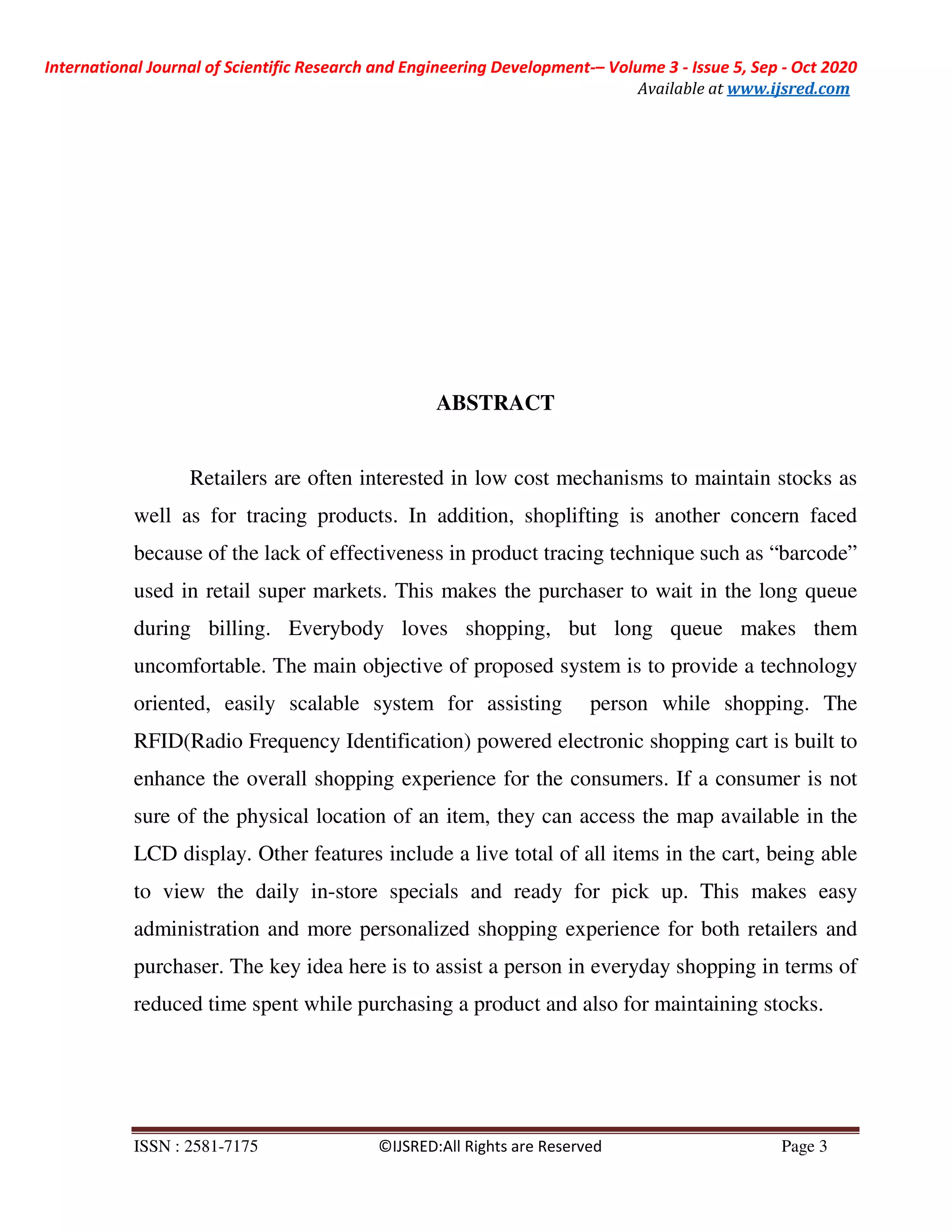 International Journal of Scientific Research and Engineering Development-– Volume 3 - Issue 5, Sep - Oct 2020
Available at www.ijsred.com
ISSN : 2581-7175 ©IJSRED:All Rights are Reserved Page 3
ABSTRACT
Retailers are often interested in low cost mechanisms to maintain stocks as
well as for tracing products. In addition, shoplifting is another concern faced
because of the lack of effectiveness in product tracing technique such as “barcode”
used in retail super markets. This makes the purchaser to wait in the long queue
during billing. Everybody loves shopping, but long queue makes them
uncomfortable. The main objective of proposed system is to provide a technology
oriented, easily scalable system for assisting person while shopping. The
RFID(Radio Frequency Identification) powered electronic shopping cart is built to
enhance the overall shopping experience for the consumers. If a consumer is not
sure of the physical location of an item, they can access the map available in the
LCD display. Other features include a live total of all items in the cart, being able
to view the daily in-store specials and ready for pick up. This makes easy
administration and more personalized shopping experience for both retailers and
purchaser. The key idea here is to assist a person in everyday shopping in terms of
reduced time spent while purchasing a product and also for maintaining stocks.
 