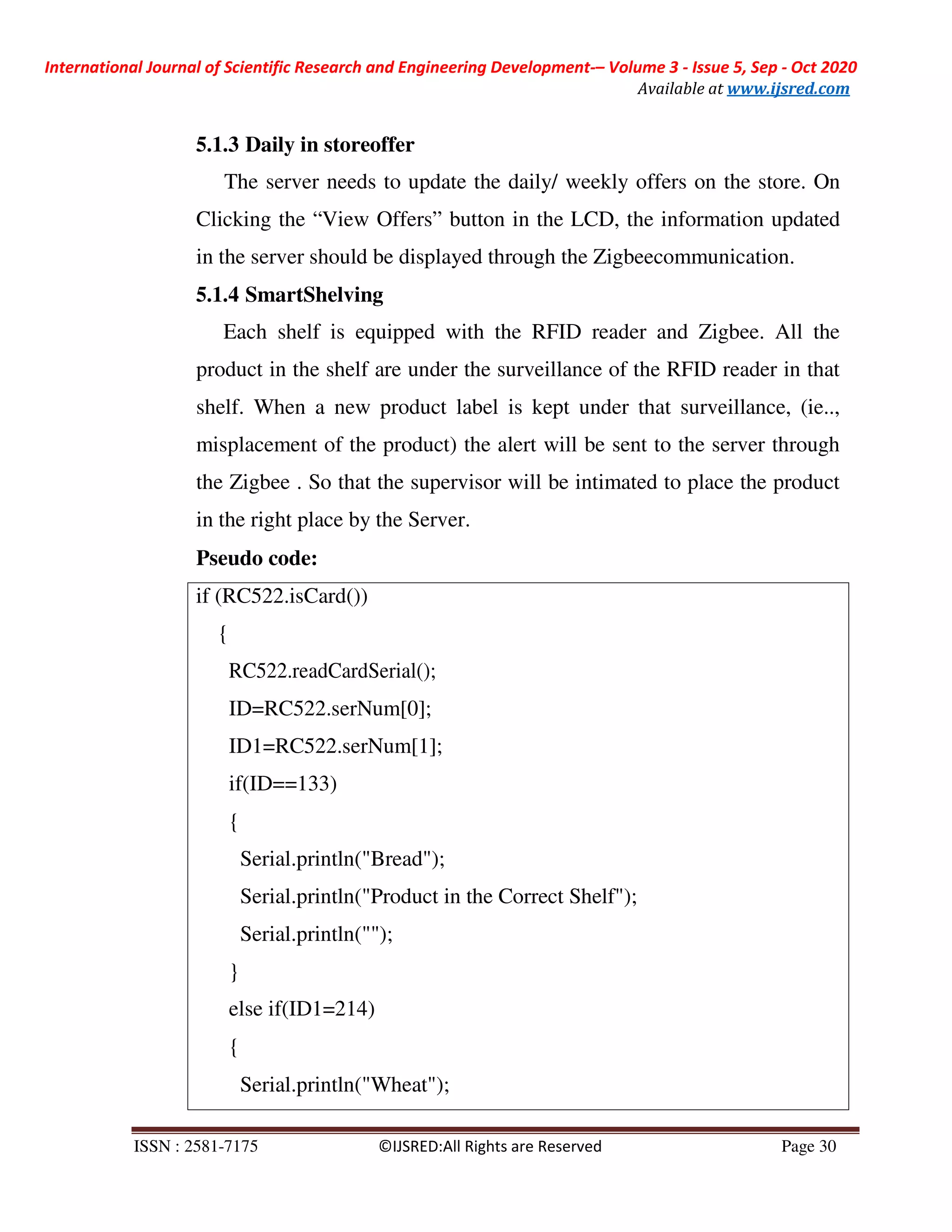 International Journal of Scientific Research and Engineering Development-– Volume 3 - Issue 5, Sep - Oct 2020
Available at www.ijsred.com
ISSN : 2581-7175 ©IJSRED:All Rights are Reserved Page 30
if (RC522.isCard())
{
RC522.readCardSerial();
ID=RC522.serNum[0];
ID1=RC522.serNum[1];
if(ID==133)
{
Serial.println("Bread");
Serial.println("Product in the Correct Shelf");
Serial.println("");
}
else if(ID1=214)
{
Serial.println("Wheat");
5.1.3 Daily in storeoffer
The server needs to update the daily/ weekly offers on the store. On
Clicking the “View Offers” button in the LCD, the information updated
in the server should be displayed through the Zigbeecommunication.
5.1.4 SmartShelving
Each shelf is equipped with the RFID reader and Zigbee. All the
product in the shelf are under the surveillance of the RFID reader in that
shelf. When a new product label is kept under that surveillance, (ie..,
misplacement of the product) the alert will be sent to the server through
the Zigbee . So that the supervisor will be intimated to place the product
in the right place by the Server.
Pseudo code:
 