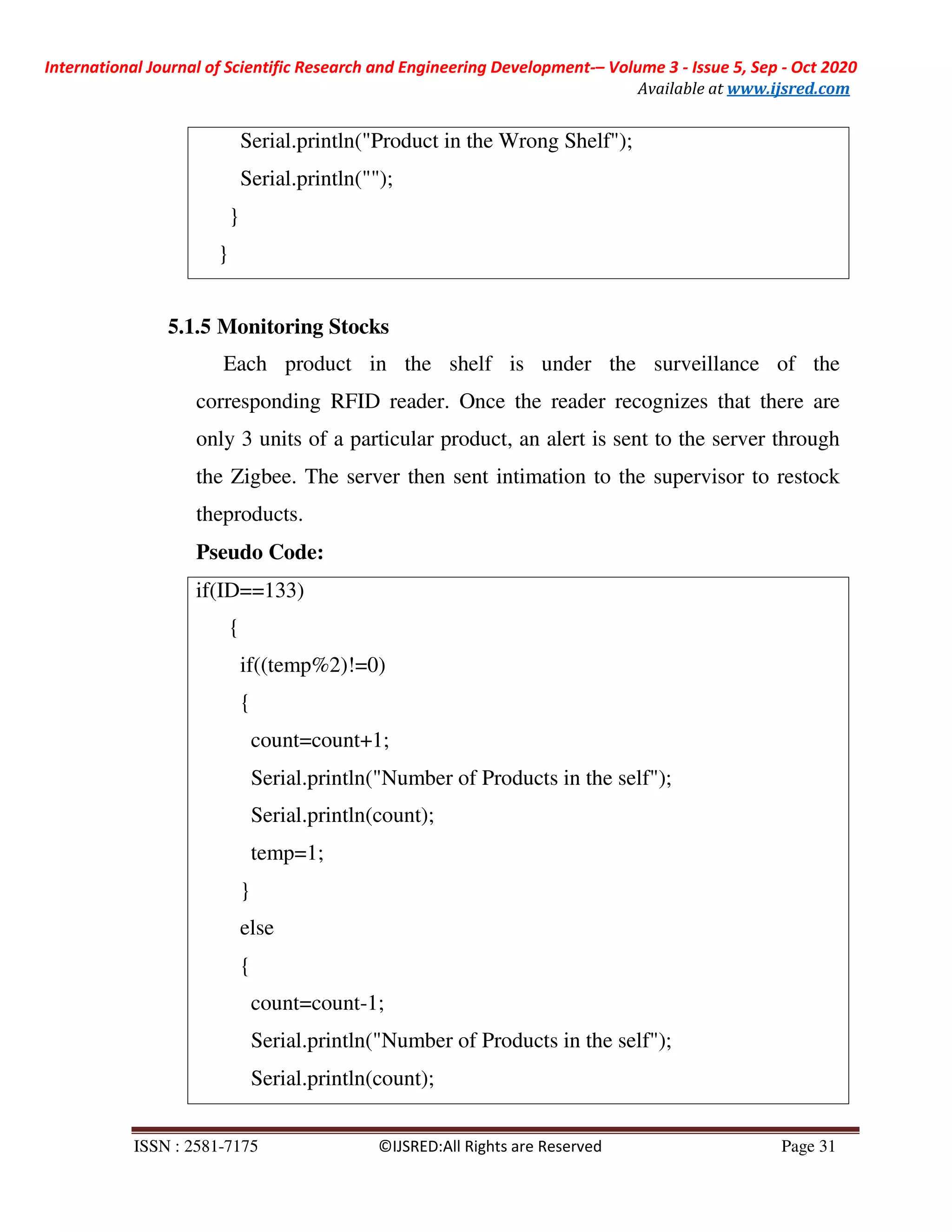International Journal of Scientific Research and Engineering Development-– Volume 3 - Issue 5, Sep - Oct 2020
Available at www.ijsred.com
ISSN : 2581-7175 ©IJSRED:All Rights are Reserved Page 31
if(ID==133)
{
if((temp%2)!=0)
{
count=count+1;
Serial.println("Number of Products in the self");
Serial.println(count);
temp=1;
}
else
{
count=count-1;
Serial.println("Number of Products in the self");
Serial.println(count);
5.1.5 Monitoring Stocks
Each product in the shelf is under the surveillance of the
corresponding RFID reader. Once the reader recognizes that there are
only 3 units of a particular product, an alert is sent to the server through
the Zigbee. The server then sent intimation to the supervisor to restock
theproducts.
Pseudo Code:
Serial.println("Product in the Wrong Shelf");
Serial.println("");
}
}
 