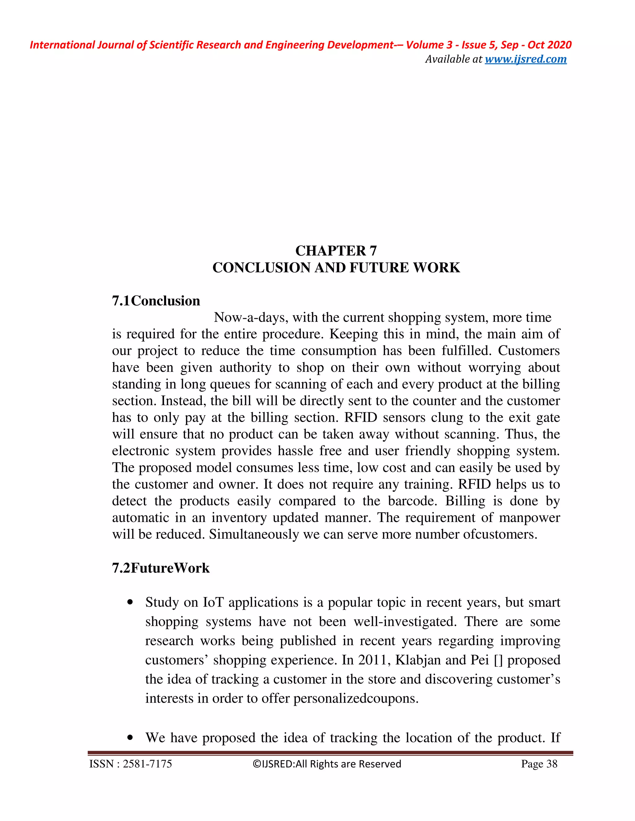International Journal of Scientific Research and Engineering Development-– Volume 3 - Issue 5, Sep - Oct 2020
Available at www.ijsred.com
ISSN : 2581-7175 ©IJSRED:All Rights are Reserved Page 38
CHAPTER 7
CONCLUSION AND FUTURE WORK
7.1Conclusion
Now-a-days, with the current shopping system, more time
is required for the entire procedure. Keeping this in mind, the main aim of
our project to reduce the time consumption has been fulfilled. Customers
have been given authority to shop on their own without worrying about
standing in long queues for scanning of each and every product at the billing
section. Instead, the bill will be directly sent to the counter and the customer
has to only pay at the billing section. RFID sensors clung to the exit gate
will ensure that no product can be taken away without scanning. Thus, the
electronic system provides hassle free and user friendly shopping system.
The proposed model consumes less time, low cost and can easily be used by
the customer and owner. It does not require any training. RFID helps us to
detect the products easily compared to the barcode. Billing is done by
automatic in an inventory updated manner. The requirement of manpower
will be reduced. Simultaneously we can serve more number ofcustomers.
7.2FutureWork
• Study on IoT applications is a popular topic in recent years, but smart
shopping systems have not been well-investigated. There are some
research works being published in recent years regarding improving
customers’ shopping experience. In 2011, Klabjan and Pei [] proposed
the idea of tracking a customer in the store and discovering customer’s
interests in order to offer personalizedcoupons.
• We have proposed the idea of tracking the location of the product. If
 