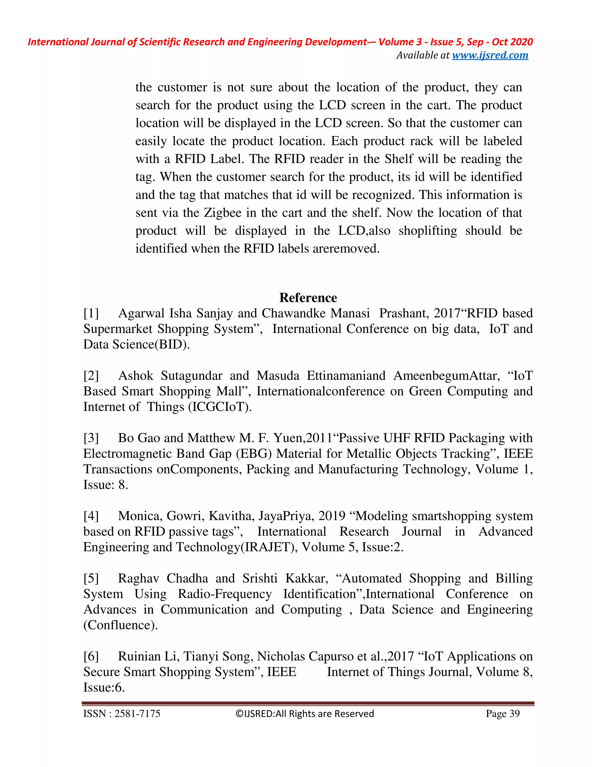 International Journal of Scientific Research and Engineering Development-– Volume 3 - Issue 5, Sep - Oct 2020
Available at www.ijsred.com
ISSN : 2581-7175 ©IJSRED:All Rights are Reserved Page 39
the customer is not sure about the location of the product, they can
search for the product using the LCD screen in the cart. The product
location will be displayed in the LCD screen. So that the customer can
easily locate the product location. Each product rack will be labeled
with a RFID Label. The RFID reader in the Shelf will be reading the
tag. When the customer search for the product, its id will be identified
and the tag that matches that id will be recognized. This information is
sent via the Zigbee in the cart and the shelf. Now the location of that
product will be displayed in the LCD,also shoplifting should be
identified when the RFID labels areremoved.
Reference
[1] Agarwal Isha Sanjay and Chawandke Manasi Prashant, 2017“RFID based
Supermarket Shopping System”, International Conference on big data, IoT and
Data Science(BID).
[2] Ashok Sutagundar and Masuda Ettinamaniand AmeenbegumAttar, “IoT
Based Smart Shopping Mall”, Internationalconference on Green Computing and
Internet of Things (ICGCIoT).
[3] Bo Gao and Matthew M. F. Yuen,2011“Passive UHF RFID Packaging with
Electromagnetic Band Gap (EBG) Material for Metallic Objects Tracking”, IEEE
Transactions onComponents, Packing and Manufacturing Technology, Volume 1,
Issue: 8.
[4] Monica, Gowri, Kavitha, JayaPriya, 2019 “Modeling smartshopping system
based on RFID passive tags”, International Research Journal in Advanced
Engineering and Technology(IRAJET), Volume 5, Issue:2.
[5] Raghav Chadha and Srishti Kakkar, “Automated Shopping and Billing
System Using Radio-Frequency Identification”,International Conference on
Advances in Communication and Computing , Data Science and Engineering
(Confluence).
[6] Ruinian Li, Tianyi Song, Nicholas Capurso et al.,2017 “IoT Applications on
Secure Smart Shopping System”, IEEE Internet of Things Journal, Volume 8,
Issue:6.
 