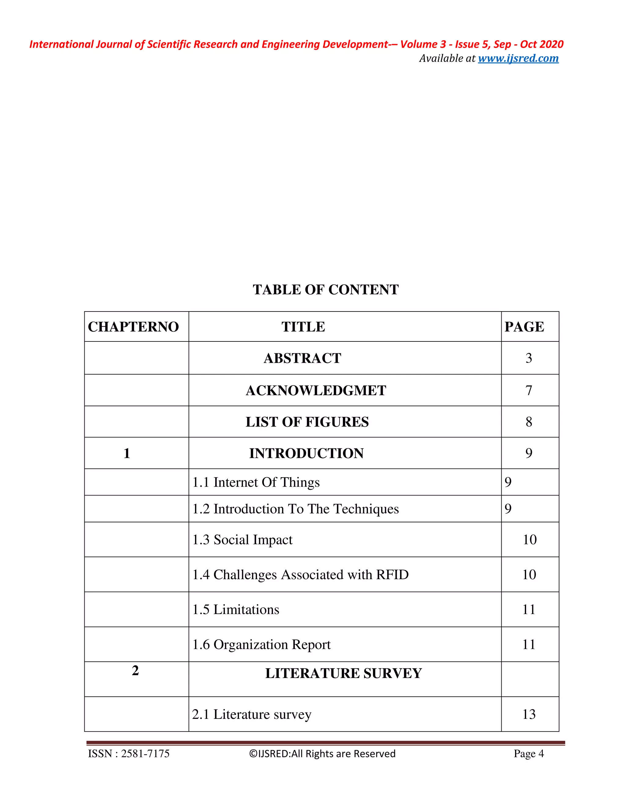 International Journal of Scientific Research and Engineering Development-– Volume 3 - Issue 5, Sep - Oct 2020
Available at www.ijsred.com
ISSN : 2581-7175 ©IJSRED:All Rights are Reserved Page 4
TABLE OF CONTENT
CHAPTERNO TITLE PAGE
ABSTRACT 3
ACKNOWLEDGMET 7
LIST OF FIGURES 8
1 INTRODUCTION 9
1.1 Internet Of Things 9
1.2 Introduction To The Techniques 9
1.3 Social Impact 10
1.4 Challenges Associated with RFID 10
1.5 Limitations 11
1.6 Organization Report 11
2 LITERATURE SURVEY
2.1 Literature survey 13
 