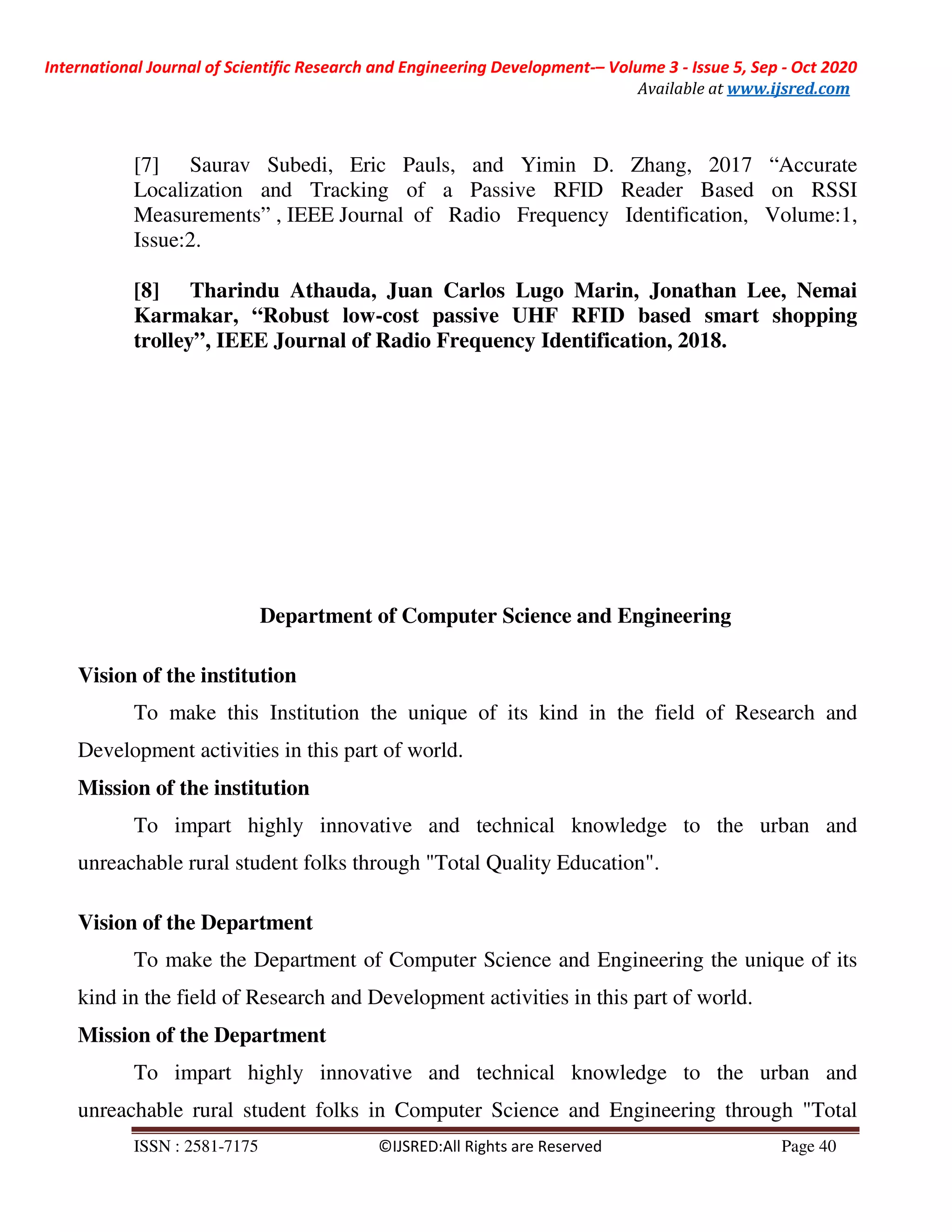 International Journal of Scientific Research and Engineering Development-– Volume 3 - Issue 5, Sep - Oct 2020
Available at www.ijsred.com
ISSN : 2581-7175 ©IJSRED:All Rights are Reserved Page 40
[7] Saurav Subedi, Eric Pauls, and Yimin D. Zhang, 2017 “Accurate
Localization and Tracking of a Passive RFID Reader Based on RSSI
Measurements” , IEEE Journal of Radio Frequency Identification, Volume:1,
Issue:2.
[8] Tharindu Athauda, Juan Carlos Lugo Marin, Jonathan Lee, Nemai
Karmakar, “Robust low-cost passive UHF RFID based smart shopping
trolley”, IEEE Journal of Radio Frequency Identification, 2018.
Department of Computer Science and Engineering
Vision of the institution
To make this Institution the unique of its kind in the field of Research and
Development activities in this part of world.
Mission of the institution
To impart highly innovative and technical knowledge to the urban and
unreachable rural student folks through "Total Quality Education".
Vision of the Department
To make the Department of Computer Science and Engineering the unique of its
kind in the field of Research and Development activities in this part of world.
Mission of the Department
To impart highly innovative and technical knowledge to the urban and
unreachable rural student folks in Computer Science and Engineering through "Total
 