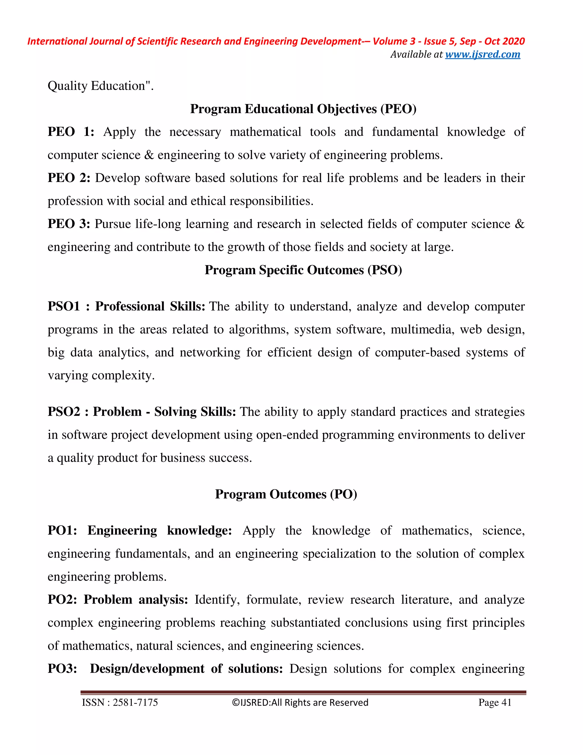 International Journal of Scientific Research and Engineering Development-– Volume 3 - Issue 5, Sep - Oct 2020
Available at www.ijsred.com
ISSN : 2581-7175 ©IJSRED:All Rights are Reserved Page 41
Quality Education".
Program Educational Objectives (PEO)
PEO 1: Apply the necessary mathematical tools and fundamental knowledge of
computer science & engineering to solve variety of engineering problems.
PEO 2: Develop software based solutions for real life problems and be leaders in their
profession with social and ethical responsibilities.
PEO 3: Pursue life-long learning and research in selected fields of computer science &
engineering and contribute to the growth of those fields and society at large.
Program Specific Outcomes (PSO)
PSO1 : Professional Skills: The ability to understand, analyze and develop computer
programs in the areas related to algorithms, system software, multimedia, web design,
big data analytics, and networking for efficient design of computer-based systems of
varying complexity.
PSO2 : Problem - Solving Skills: The ability to apply standard practices and strategies
in software project development using open-ended programming environments to deliver
a quality product for business success.
Program Outcomes (PO)
PO1: Engineering knowledge: Apply the knowledge of mathematics, science,
engineering fundamentals, and an engineering specialization to the solution of complex
engineering problems.
PO2: Problem analysis: Identify, formulate, review research literature, and analyze
complex engineering problems reaching substantiated conclusions using first principles
of mathematics, natural sciences, and engineering sciences.
PO3: Design/development of solutions: Design solutions for complex engineering
 