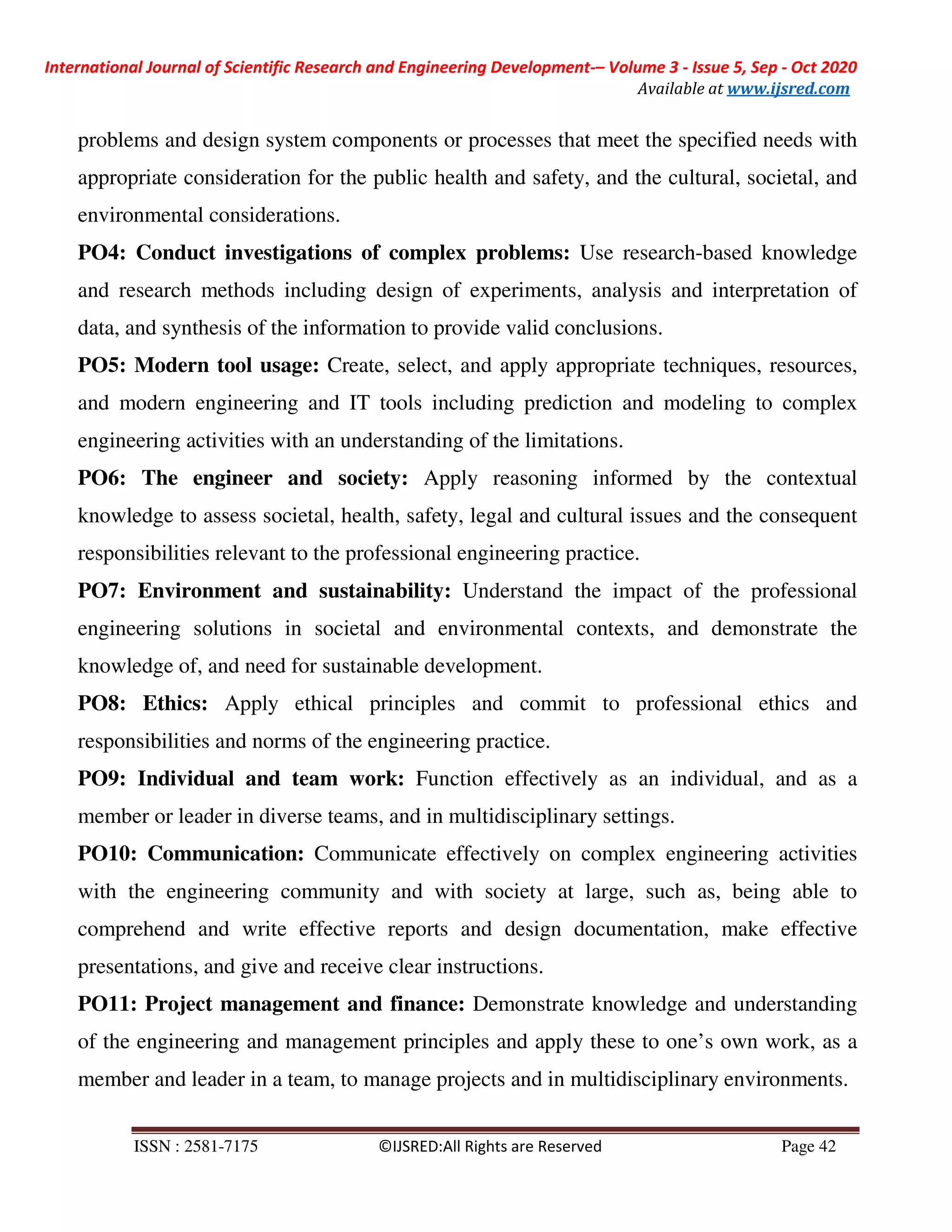 International Journal of Scientific Research and Engineering Development-– Volume 3 - Issue 5, Sep - Oct 2020
Available at www.ijsred.com
ISSN : 2581-7175 ©IJSRED:All Rights are Reserved Page 42
problems and design system components or processes that meet the specified needs with
appropriate consideration for the public health and safety, and the cultural, societal, and
environmental considerations.
PO4: Conduct investigations of complex problems: Use research-based knowledge
and research methods including design of experiments, analysis and interpretation of
data, and synthesis of the information to provide valid conclusions.
PO5: Modern tool usage: Create, select, and apply appropriate techniques, resources,
and modern engineering and IT tools including prediction and modeling to complex
engineering activities with an understanding of the limitations.
PO6: The engineer and society: Apply reasoning informed by the contextual
knowledge to assess societal, health, safety, legal and cultural issues and the consequent
responsibilities relevant to the professional engineering practice.
PO7: Environment and sustainability: Understand the impact of the professional
engineering solutions in societal and environmental contexts, and demonstrate the
knowledge of, and need for sustainable development.
PO8: Ethics: Apply ethical principles and commit to professional ethics and
responsibilities and norms of the engineering practice.
PO9: Individual and team work: Function effectively as an individual, and as a
member or leader in diverse teams, and in multidisciplinary settings.
PO10: Communication: Communicate effectively on complex engineering activities
with the engineering community and with society at large, such as, being able to
comprehend and write effective reports and design documentation, make effective
presentations, and give and receive clear instructions.
PO11: Project management and finance: Demonstrate knowledge and understanding
of the engineering and management principles and apply these to one’s own work, as a
member and leader in a team, to manage projects and in multidisciplinary environments.
 
