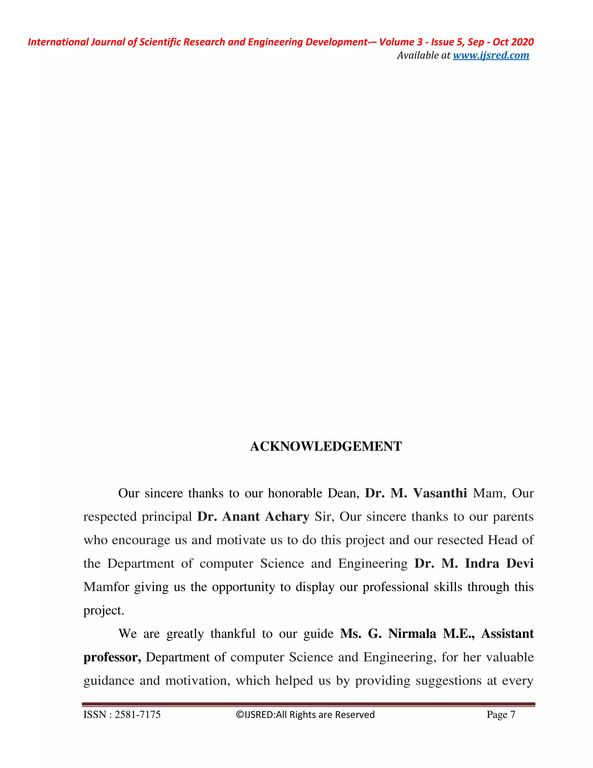 International Journal of Scientific Research and Engineering Development-– Volume 3 - Issue 5, Sep - Oct 2020
Available at www.ijsred.com
ISSN : 2581-7175 ©IJSRED:All Rights are Reserved Page 7
ACKNOWLEDGEMENT
Our sincere thanks to our honorable Dean, Dr. M. Vasanthi Mam, Our
respected principal Dr. Anant Achary Sir, Our sincere thanks to our parents
who encourage us and motivate us to do this project and our resected Head of
the Department of computer Science and Engineering Dr. M. Indra Devi
Mamfor giving us the opportunity to display our professional skills through this
project.
We are greatly thankful to our guide Ms. G. Nirmala M.E., Assistant
professor, Department of computer Science and Engineering, for her valuable
guidance and motivation, which helped us by providing suggestions at every
 