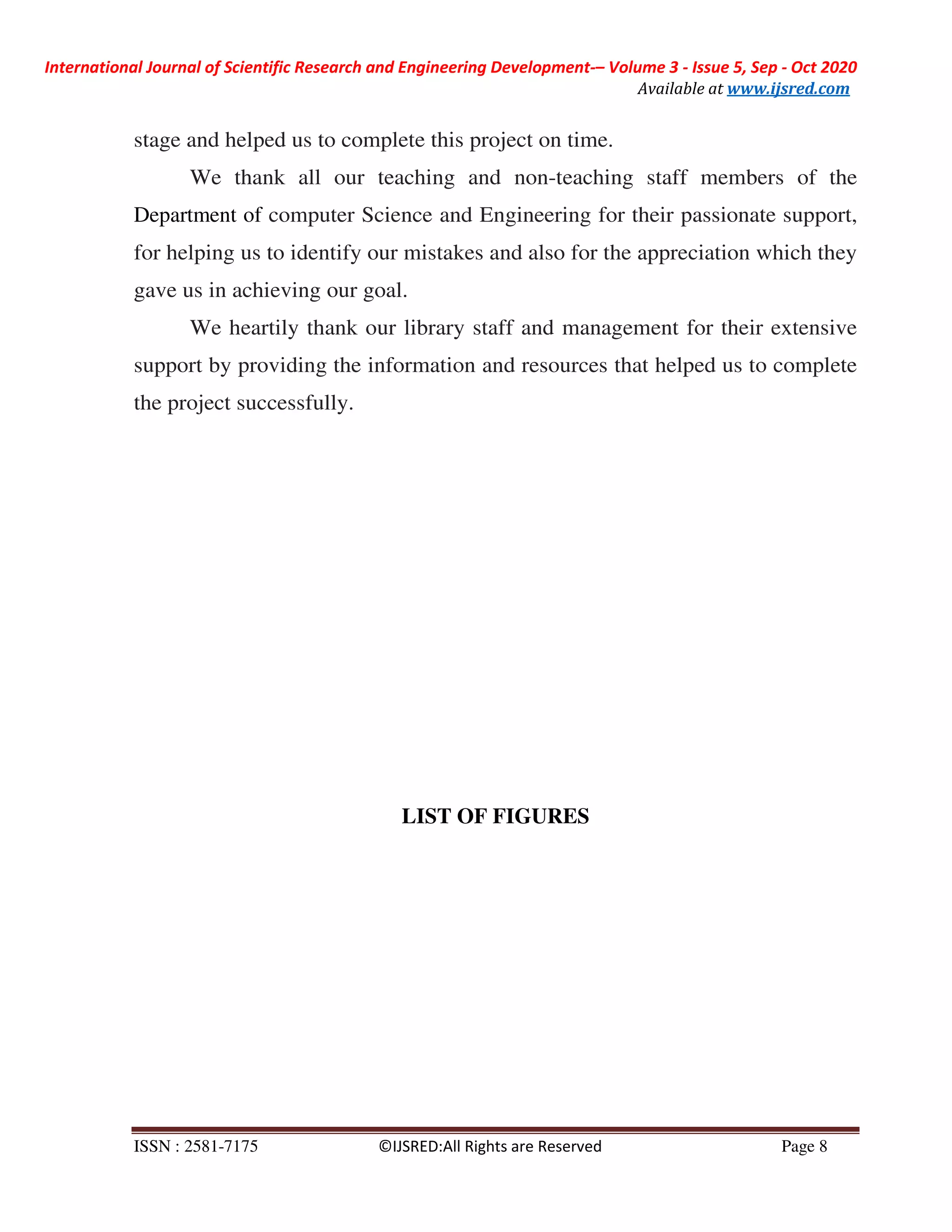 International Journal of Scientific Research and Engineering Development-– Volume 3 - Issue 5, Sep - Oct 2020
Available at www.ijsred.com
ISSN : 2581-7175 ©IJSRED:All Rights are Reserved Page 8
stage and helped us to complete this project on time.
We thank all our teaching and non-teaching staff members of the
Department of computer Science and Engineering for their passionate support,
for helping us to identify our mistakes and also for the appreciation which they
gave us in achieving our goal.
We heartily thank our library staff and management for their extensive
support by providing the information and resources that helped us to complete
the project successfully.
LIST OF FIGURES
 