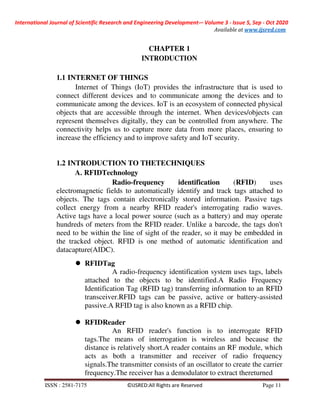 International Journal of Scientific Research and Engineering Development-– Volume 3 - Issue 5, Sep - Oct 2020
Available at www.ijsred.com
ISSN : 2581-7175 ©IJSRED:All Rights are Reserved Page 11
CHAPTER 1
INTRODUCTION
1.1 INTERNET OF THINGS
Internet of Things (IoT) provides the infrastructure that is used to
connect different devices and to communicate among the devices and to
communicate among the devices. IoT is an ecosystem of connected physical
objects that are accessible through the internet. When devices/objects can
represent themselves digitally, they can be controlled from anywhere. The
connectivity helps us to capture more data from more places, ensuring to
increase the efficiency and to improve safety and IoT security.
1.2 INTRODUCTION TO THETECHNIQUES
A. RFIDTechnology
Radio-frequency identification (RFID) uses
electromagnetic fields to automatically identify and track tags attached to
objects. The tags contain electronically stored information. Passive tags
collect energy from a nearby RFID reader's interrogating radio waves.
Active tags have a local power source (such as a battery) and may operate
hundreds of meters from the RFID reader. Unlike a barcode, the tags don't
need to be within the line of sight of the reader, so it may be embedded in
the tracked object. RFID is one method of automatic identification and
datacapture(AIDC).
RFIDTag
A radio-frequency identification system uses tags, labels
attached to the objects to be identified.A Radio Frequency
Identification Tag (RFID tag) transferring information to an RFID
transceiver.RFID tags can be passive, active or battery-assisted
passive.A RFID tag is also known as a RFID chip.
RFIDReader
An RFID reader's function is to interrogate RFID
tags.The means of interrogation is wireless and because the
distance is relatively short.A reader contains an RF module, which
acts as both a transmitter and receiver of radio frequency
signals.The transmitter consists of an oscillator to create the carrier
frequency.The receiver has a demodulator to extract thereturned
 