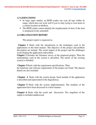 International Journal of Scientific Research and Engineering Development-– Volume 3 - Issue 5, Sep - Oct 2020
Available at www.ijsred.com
ISSN : 2581-7175 ©IJSRED:All Rights are Reserved Page 14
1.5 LIMITATIONS
• In large super market, an RFID reader can scan all tags within its
range, which does not work well if you’re only trying to scan items in
a certain location on thefloor.
• The RFID reader cannot identify the misplacement of item, if the item
is misplaced in the sameshelf.
1.6 ORGANIZATION REPORT
This project report is organized as
Chapter 1 Deals with the introduction to the techniques used in the
applications in the brief manner. The objective of the project and problem
description are include. The social impact of the project and the challenges
in developing the application isdescribed.
Chapter 2 Includes the literature survey of the proposed project. Then the
methodology used in the system is described. The merits of the existing
system is included.
Chapter 3 Deals with the requirement specifications. Then
the hardware and software requirement of the project are listed. The dataset
details are also included.
Chapter 4 Deals with the system design. Each module of the application
is described and represented in the diagramway.
Chapter 5 Deals with the system implementation. The modules of the
application have been discussed in a brief manner.
Chapter 6 Deals with the result and discussion. The snapshots of the
output is included anddicussed.
 