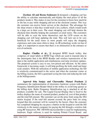International Journal of Scientific Research and Engineering Development-– Volume 3 - Issue 5, Sep - Oct 2020
Available at www.ijsred.com
ISSN : 2581-7175 ©IJSRED:All Rights are Reserved Page 17
Zeeshan Ali and Reena Sonkusare [] designed a shopping cart has
the ability to calculate automatically and display the total prices of all the
products inside it. This makes it easy for the customer to know how much he
or she has to pay while shopping and not at the checkout counter. This way
the customer can receive faster service at the checkout. The advantage for
the shop owners is that they would need a less cashiers, which would result
in a large cut in their costs. The smart shopping cart will help shorten the
checkout lines thereby helping the customers at retail stores. The customers
will be able to scan the items themselves and the LCD screen on the
shopping cart will keep updating the total. This will turn out to be very
beneficial for the retail stores as more people will enjoy the shopping
experience and come more often to shop. As IR technology works on line of
sight, it is important to ensure that there is no obstruction in the entrance or
exit of eachaisle.
Raghav Chadha et al.., [] designed RFID based trolley that
comprises of smart labels or RFID Tags which are used to transmit data to
the interrogator that is the RFID Reader and wireless transmission of the
data to the mobile application and simultaneous real-time inventory updates.
The proposed system is easy to use, low-prized and efficient. As the entire
framework is becoming smart, it will help profiting the both small and large
scale retailers. With the utilization of mobile application technology the bill
is wirelessly communicated to the server and when the customer comes at
the billing section, the bill is generated saving the time and reducing the rush
at the billingcounter.
Agarwal Isha Sanjay and Chawandke Manasi Prashant []
summarizes the implementation of electronics hardware system with Radio
Frequency Identification Reader fitted in the trolley to avoid long queues at
the billing desk. Radio Frequency Identification tag is attached to all the
products available for sale. The Liquid Crystal Display that is fixed to the
trolley displays the name of scanned product, product id, cost of that product
and the total bill amount. The customer can set the price limit using the 4X4
matrix keypad. If the total bill amount exceeds the price limit set using
keypad then the customer will be warned by the buzzer. Once the customer
has completed shopping he can press a button on the keypad to send the bill
wirelessly to the master computer for paying the bill through a wireless link
using RF transceiver. PIC 18F4550 microcontroller is used for implementing
hardware. Eagle software is used for making Printed Circuit Board and
 