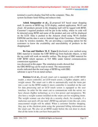 International Journal of Scientific Research and Engineering Development-– Volume 3 - Issue 5, Sep - Oct 2020
Available at www.ijsred.com
ISSN : 2581-7175 ©IJSRED:All Rights are Reserved Page 19
terminal is used to display final bill on the computer. Thus, the
system facilitates faster billing and reduces time.
Ashok Sutagundar et al.., [] proposed IoT based smart shopping
mall. It consists of RFID tag, LCD display, android application, Wi-Fi and
cloud. All products present in the shopping mall will be tagged with RFID.
Customer’s required products will be put in the trolley, where its code will
be detected using RFID and name of the product and cost will be displayed
on the LCD. Data is pushed to the Amazon cloud using Wi-Fi module
ESP8266 and the data is sent to Android App of the Customers. Total billing
is done by wireless modules. We are providing a searching option for the
customers to know the availability and unavailability of products in the
shoppingmall.
Bo Gao and Matthew M. F. Yuen [] disclosed a new method using
EBG material to insulate the UHF RFID tag from backside objects, so that
the tag could still work on metallic surface. The design of EBG material for
UHF RFID which operates at 915 MHz under federal communications
commission regulation
was discussed in this paper. The simulation results showed that
the EBG RFID tag can be read on metal. The measurement
results indicated that the read range of RFID tag with EBG
substrate is up to 9 m on metal surface.
Ruinian Li et al.., [] each smart cart is equipped with a UHF RFID
reader, a micro controller, an LCD touch screen, a ZigBee adapter, and a
weight sensor. The smart cart is able to automatically read the items put
into a cart via the RFID reader.A micro controller is installed on the cart
for data processing and an LCD touch screen is equipped as the user
interface. In order for the smart cart to communicate with the server, we
have chosen ZigBee technology as it is low-power and inexpensive. We
also have a weight scanner installed on the smart cart for weighting items.
The weight scanner can also help do a security check, for example, if a
malicious user peels off one item’s RFID tag and puts it into the cart, extra
unaccounted weight will be added. When a customer finishes shopping,
they pay at the checkout point using the generated billing information on
the smart cart. We also set an RFID reader before the exit door to check
that all the items in the cart have been paid for.
 