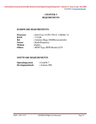 International Journal of Scientific Research and Engineering Development-– Volume 3 - Issue 5, Sep - Oct 2020
Available at www.ijsred.com
ISSN : 2581-7175 ©IJSRED:All Rights are Reserved Page 21
CHAPTER 3
REQUIREMENTS
HARDWARE REQUIREMENTS
Processor : Intel Core i3 CPU 550 @ 3.20GHz *4
RAM : 7.4 GB
Kit : Arduino Mega 2560Microcontroller
Sensor : RadioFrequency
Modem :Zigbee
Others : RFID Tags, RFID Reader,LCD
SOFTWARE REQIUREMENTS
Operatingsystem : CentOS 7
Developmenttools : Arduino IDE
 