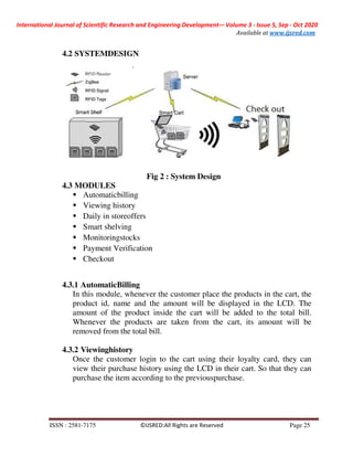 International Journal of Scientific Research and Engineering Development-– Volume 3 - Issue 5, Sep - Oct 2020
Available at www.ijsred.com
ISSN : 2581-7175 ©IJSRED:All Rights are Reserved Page 25
4.2 SYSTEMDESIGN
Fig 2 : System Design
4.3 MODULES
Automaticbilling
Viewing history
Daily in storeoffers
Smart shelving
Monitoringstocks
Payment Verification
Checkout
4.3.1 AutomaticBilling
In this module, whenever the customer place the products in the cart, the
product id, name and the amount will be displayed in the LCD. The
amount of the product inside the cart will be added to the total bill.
Whenever the products are taken from the cart, its amount will be
removed from the total bill.
4.3.2 Viewinghistory
Once the customer login to the cart using their loyalty card, they can
view their purchase history using the LCD in their cart. So that they can
purchase the item according to the previouspurchase.
 