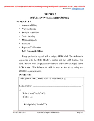 International Journal of Scientific Research and Engineering Development-– Volume 3 - Issue 5, Sep - Oct 2020
Available at www.ijsred.com
ISSN : 2581-7175 ©IJSRED:All Rights are Reserved Page 28
Serial.println("WELCOME TO CSE Super Market");
Serial.println(" ........................................................................................... "
);
Serial.println("ItemtCost");
if(ID==133)
{
Serial.println("Breadt20");
CHAPTER 5
IMPLEMENTATION METHODOLOGY
5.1 MODULES
Automaticbilling
Viewing history
Daily in storeoffers
Smart shelving
Monitoringstocks
Checkout
Payment Verification
5.1.1 AutomaticBilling
Every product is tagged with a unique RFID label. The Arduino is
connected with the RFID Reader , Zigbee and the LCD display. The
RFID Reader reads the product and the total bill will be displayed in the
LCD screen. This information will be send to the server using the
ZIGBEE communication.
Pseudo code:
 