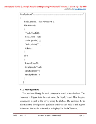 International Journal of Scientific Research and Engineering Development-– Volume 3 - Issue 5, Sep - Oct 2020
Available at www.ijsred.com
ISSN : 2581-7175 ©IJSRED:All Rights are Reserved Page 29
5.1.2 Viewinghistory
The purchase history for each customer is stored in the database. The
customer is logged into the cart using the loyalty card. This logging
information is sent to the server using the Zigbee. The customer ID is
noted and the correspondent purchase history is sent back to the Zigbee
in the cart. And so the information is displayed in the LCDscreen.
Serial.println(" ........................................................................................... "
);
Serial.println("Total Purchaset");
if(token==0)
{
Total=Total+20;
Serial.print(Total);
Serial.println("");
Serial.println("");
token=1;
}
else
{
Total=Total-20;
Serial.println(Total);
Serial.println("");
Serial.println("");
}
}
 