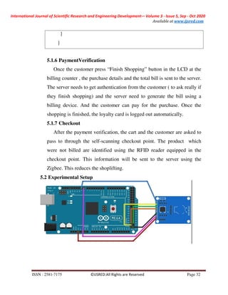 International Journal of Scientific Research and Engineering Development-– Volume 3 - Issue 5, Sep - Oct 2020
Available at www.ijsred.com
ISSN : 2581-7175 ©IJSRED:All Rights are Reserved Page 32
5.1.6 PaymentVerification
Once the customer press “Finish Shopping” button in the LCD at the
billing counter , the purchase details and the total bill is sent to the server.
The server needs to get authentication from the customer ( to ask really if
they finish shopping) and the server need to generate the bill using a
billing device. And the customer can pay for the purchase. Once the
shopping is finished, the loyalty card is logged out automatically.
5.1.7 Checkout
After the payment verification, the cart and the customer are asked to
pass to through the self-scanning checkout point. The product which
were not billed are identified using the RFID reader equipped in the
checkout point. This information will be sent to the server using the
Zigbee. This reduces the shoplifting.
5.2 Experimental Setup
}
}
 