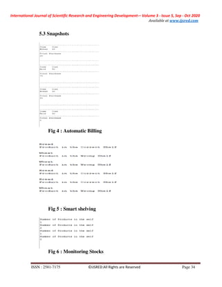 International Journal of Scientific Research and Engineering Development-– Volume 3 - Issue 5, Sep - Oct 2020
Available at www.ijsred.com
ISSN : 2581-7175 ©IJSRED:All Rights are Reserved Page 34
5.3 Snapshots
Fig 4 : Automatic Billing
Fig 5 : Smart shelving
Fig 6 : Monitoring Stocks
 