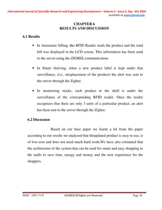 International Journal of Scientific Research and Engineering Development-– Volume 3 - Issue 5, Sep - Oct 2020
Available at www.ijsred.com
ISSN : 2581-7175 ©IJSRED:All Rights are Reserved Page 36
CHAPTER 6
RESULTS AND DISCUSSION
6.1 Results
• In Automatic billing, the RFID Reader reads the product and the total
bill was displayed in the LCD screen. This information has been send
to the server using the ZIGBEE communication.
• In Smart shelving, when a new product label is kept under that
surveillance, (i.e., misplacement of the product) the alert was sent to
the server through the Zigbee.
• In monitoring stocks, each product in the shelf is under the
surveillance of the corresponding RFID reader. Once the reader
recognizes that there are only 3 units of a particular product, an alert
has been sent to the server through the Zigbee.
6.2 Discussion
Based on our base paper we learnt a lot from the paper
according to our results we analyzed that theupdated product is easy to use, is
of low-cost and does not need much hard work.We have also estimated that
the architecture of the system that can be used for smart and easy shopping in
the malls to save time, energy and money and the new experience for the
shoppers.
 