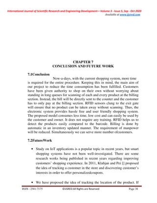 International Journal of Scientific Research and Engineering Development-– Volume 3 - Issue 5, Sep - Oct 2020
Available at www.ijsred.com
ISSN : 2581-7175 ©IJSRED:All Rights are Reserved Page 38
CHAPTER 7
CONCLUSION AND FUTURE WORK
7.1Conclusion
Now-a-days, with the current shopping system, more time
is required for the entire procedure. Keeping this in mind, the main aim of
our project to reduce the time consumption has been fulfilled. Customers
have been given authority to shop on their own without worrying about
standing in long queues for scanning of each and every product at the billing
section. Instead, the bill will be directly sent to the counter and the customer
has to only pay at the billing section. RFID sensors clung to the exit gate
will ensure that no product can be taken away without scanning. Thus, the
electronic system provides hassle free and user friendly shopping system.
The proposed model consumes less time, low cost and can easily be used by
the customer and owner. It does not require any training. RFID helps us to
detect the products easily compared to the barcode. Billing is done by
automatic in an inventory updated manner. The requirement of manpower
will be reduced. Simultaneously we can serve more number ofcustomers.
7.2FutureWork
• Study on IoT applications is a popular topic in recent years, but smart
shopping systems have not been well-investigated. There are some
research works being published in recent years regarding improving
customers’ shopping experience. In 2011, Klabjan and Pei [] proposed
the idea of tracking a customer in the store and discovering customer’s
interests in order to offer personalizedcoupons.
• We have proposed the idea of tracking the location of the product. If
 