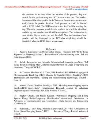 International Journal of Scientific Research and Engineering Development-– Volume 3 - Issue 5, Sep - Oct 2020
Available at www.ijsred.com
ISSN : 2581-7175 ©IJSRED:All Rights are Reserved Page 39
the customer is not sure about the location of the product, they can
search for the product using the LCD screen in the cart. The product
location will be displayed in the LCD screen. So that the customer can
easily locate the product location. Each product rack will be labeled
with a RFID Label. The RFID reader in the Shelf will be reading the
tag. When the customer search for the product, its id will be identified
and the tag that matches that id will be recognized. This information is
sent via the Zigbee in the cart and the shelf. Now the location of that
product will be displayed in the LCD,also shoplifting should be
identified when the RFID labels areremoved.
Reference
[1] Agarwal Isha Sanjay and Chawandke Manasi Prashant, 2017“RFID based
Supermarket Shopping System”, International Conference on big data, IoT and
Data Science(BID).
[2] Ashok Sutagundar and Masuda Ettinamaniand AmeenbegumAttar, “IoT
Based Smart Shopping Mall”, Internationalconference on Green Computing and
Internet of Things (ICGCIoT).
[3] Bo Gao and Matthew M. F. Yuen,2011“Passive UHF RFID Packaging with
Electromagnetic Band Gap (EBG) Material for Metallic Objects Tracking”, IEEE
Transactions onComponents, Packing and Manufacturing Technology, Volume 1,
Issue: 8.
[4] Monica, Gowri, Kavitha, JayaPriya, 2019 “Modeling smartshopping system
based on RFID passive tags”, International Research Journal in Advanced
Engineering and Technology(IRAJET), Volume 5, Issue:2.
[5] Raghav Chadha and Srishti Kakkar, “Automated Shopping and Billing
System Using Radio-Frequency Identification”,International Conference on
Advances in Communication and Computing , Data Science and Engineering
(Confluence).
[6] Ruinian Li, Tianyi Song, Nicholas Capurso et al.,2017 “IoT Applications on
Secure Smart Shopping System”, IEEE Internet of Things Journal, Volume 8,
Issue:6.
 