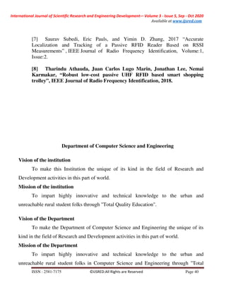 International Journal of Scientific Research and Engineering Development-– Volume 3 - Issue 5, Sep - Oct 2020
Available at www.ijsred.com
ISSN : 2581-7175 ©IJSRED:All Rights are Reserved Page 40
[7] Saurav Subedi, Eric Pauls, and Yimin D. Zhang, 2017 “Accurate
Localization and Tracking of a Passive RFID Reader Based on RSSI
Measurements” , IEEE Journal of Radio Frequency Identification, Volume:1,
Issue:2.
[8] Tharindu Athauda, Juan Carlos Lugo Marin, Jonathan Lee, Nemai
Karmakar, “Robust low-cost passive UHF RFID based smart shopping
trolley”, IEEE Journal of Radio Frequency Identification, 2018.
Department of Computer Science and Engineering
Vision of the institution
To make this Institution the unique of its kind in the field of Research and
Development activities in this part of world.
Mission of the institution
To impart highly innovative and technical knowledge to the urban and
unreachable rural student folks through "Total Quality Education".
Vision of the Department
To make the Department of Computer Science and Engineering the unique of its
kind in the field of Research and Development activities in this part of world.
Mission of the Department
To impart highly innovative and technical knowledge to the urban and
unreachable rural student folks in Computer Science and Engineering through "Total
 