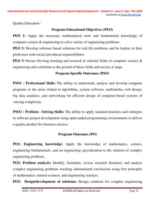 International Journal of Scientific Research and Engineering Development-– Volume 3 - Issue 5, Sep - Oct 2020
Available at www.ijsred.com
ISSN : 2581-7175 ©IJSRED:All Rights are Reserved Page 41
Quality Education".
Program Educational Objectives (PEO)
PEO 1: Apply the necessary mathematical tools and fundamental knowledge of
computer science & engineering to solve variety of engineering problems.
PEO 2: Develop software based solutions for real life problems and be leaders in their
profession with social and ethical responsibilities.
PEO 3: Pursue life-long learning and research in selected fields of computer science &
engineering and contribute to the growth of those fields and society at large.
Program Specific Outcomes (PSO)
PSO1 : Professional Skills: The ability to understand, analyze and develop computer
programs in the areas related to algorithms, system software, multimedia, web design,
big data analytics, and networking for efficient design of computer-based systems of
varying complexity.
PSO2 : Problem - Solving Skills: The ability to apply standard practices and strategies
in software project development using open-ended programming environments to deliver
a quality product for business success.
Program Outcomes (PO)
PO1: Engineering knowledge: Apply the knowledge of mathematics, science,
engineering fundamentals, and an engineering specialization to the solution of complex
engineering problems.
PO2: Problem analysis: Identify, formulate, review research literature, and analyze
complex engineering problems reaching substantiated conclusions using first principles
of mathematics, natural sciences, and engineering sciences.
PO3: Design/development of solutions: Design solutions for complex engineering
 
