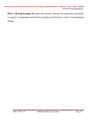 International Journal of Scientific Research and Engineering Development-– Volume 3 - Issue 5, Sep - Oct 2020
Available at www.ijsred.com
ISSN : 2581-7175 ©IJSRED:All Rights are Reserved Page 43
PO12: Life-long learning: Recognize the need for, and have the preparation and ability
to engage in independent and life-long learning in the broadest context of technological
change.
 
