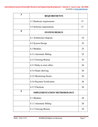 International Journal of Scientific Research and Engineering Development-– Volume 3 - Issue 5, Sep - Oct 2020
Available at www.ijsred.com
ISSN : 2581-7175 ©IJSRED:All Rights are Reserved Page 5
3
REQUIREMENTS
3.1 Hardware requirements 17
3.2 Software requirements 17
4
SYSTEM DESIGN
4.1 Architecture diagram 24
4.2 System Design 25
4.3 Modules 25
4.3.1 Automatic Billing 25
4.3.2 Viewing History 25
4.3.3 Daily in store offers 26
4.3.4 Smart shelving 26
4.3.5 Monitoring Stocks 26
4.3.6 Payment Verification 26
4.3.7 Checkout 26
5
IMPLEMENTATION METHODOLOGY
5.1 Modules 28
5.1.1 Automatic Billing 28
5.1.2 Viewing History 29
 