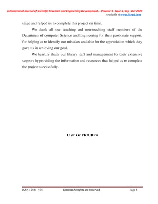 International Journal of Scientific Research and Engineering Development-– Volume 3 - Issue 5, Sep - Oct 2020
Available at www.ijsred.com
ISSN : 2581-7175 ©IJSRED:All Rights are Reserved Page 8
stage and helped us to complete this project on time.
We thank all our teaching and non-teaching staff members of the
Department of computer Science and Engineering for their passionate support,
for helping us to identify our mistakes and also for the appreciation which they
gave us in achieving our goal.
We heartily thank our library staff and management for their extensive
support by providing the information and resources that helped us to complete
the project successfully.
LIST OF FIGURES
 