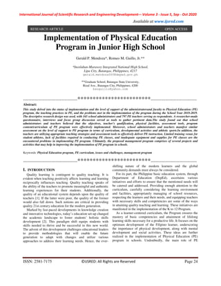 International Journal of Scientific Research and Engineering Development-– Volume 3 - Issue 5, Sep - Oct 2020
Available at www.ijsred.com
ISSN: 2581-7175 ©IJSRED: All Rights are Reserved Page 24
Implementation of Physical Education
Program in Junior High School
Gerald P. Mendoza*, Romeo M. Guillo, Jr.**
*Inosluban-Marawoy Integrated National High School,
Lipa City, Batangas, Philippines, 4217
gerald.mendoza060@deped.gov.ph
**Graduate School, Batangas State University,
Rizal Ave., Batangas City, Philippines, 4200
bsuguillo@yahoo.com
----------------------------------------************************----------------------------------
Abstract:
This study delved into the status of implementation and the level of support of the administratorsand faculty to Physical Education (PE)
program, the teaching practices in PE, and the problems met in the implementation of the program during the School Year 2018-2019.
The descriptive research design was used, with 165 school administrators and 797 PE teachers serving as respondents. A researcher-made
questionnaire, interviews and focus group discussion served as tools to gather pertinent data.The study found out that school
administrators and teachers believed that the objectives, teacher’s qualification, physical facilities, assessment tools, program
content/curriculum of PE program were effectively implemented. Moreover, school administrators and teachers manifest similar
assessment on the level of support to PE program in terms of curriculum, developmental activities and athletic sports.In addition, the
teachers are utilizing appropriate teaching strategies and assessment tools to effectively deliver PE instruction. Limited training venue for
student athletes, lack of facilities required in conducting PE classes, and inadequate equipment and supplies for PE classes are the
encountered problems in implementing PE program. Ultimately, the proposed management program comprises of several projects and
activities that may help in improving the implementation of PE program in schools.
Keywords: Physical Education program, PE curriculum, issues and challenges, management program
----------------------------------------************************----------------------------------
I. INTRODUCTION
Quality learning is contingent to quality teaching. It is
evident when teaching positively affects learning and learning
reciprocally influences teaching. Quality teaching speaks of
the ability of the teachers to promote meaningful and authentic
learning experiences for their students. Additionally, the
quality of an educational system depends upon the quality of
teachers [1]. If the latter were poor, the quality of the former
would also fall down. Such notions are critical in providing
quality 21st century education for the modern generation.
Marked by fast-paced developments in knowledge creation
and innovative technologies, today’s education set-up changed
the academic landscape to foster students’ holistic skills
development [2]. This paradigm shift equips students with
skills needed to thrive and be successful in this new world.
The advent of this development challenges educational leaders
to provide methodologies that will enable the future
generation to adapt with changes and utilize various
approaches to address their learning needs. Hence, the ever-
shifting nature of the modern learners and the global
community demands must always be considered.
For its part, the Philippine basic education system, through
Department of Education (DepEd), ascertains various
initiatives and efforts to ensure that the mentioned needs will
be catered and addressed. Providing enough attention to the
curriculum, carefully considering the learning environment
and facilities, appropriately managing of school resources,
respecting the learners and their needs, and equipping teachers
with necessary skills and competencies are some of the ways
in attaining quality teaching and learning. These initiatives are
manifested in the implementation of the K to 12 Program.
As a learner-centered curriculum, the Program ensures the
mastery of basic competencies and attainment of lifelong
learning skills necessary for a productive life. It focuses on the
optimum development of the Filipino learner, underscoring
the importance of physical development, along with mental
development and social activities. These ideas are further
realized in the implementation of Physical Education (PE)
program in schools. Undoubtedly, the main role of PE
RESEARCH ARTICLE OPEN ACCESS
 