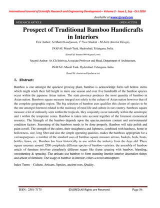 International Journal of Scientific Research and Engineering Development-– Volume 3 - Issue 5, Sep - Oct 2020
Available at www.ijsred.com
ISSN : 2581-7175 ©IJSRED:All Rights are Reserved Page 56
Prospect of Traditional Bamboo Handicrafts
in Interiors
First Author: Ar.Maitri Kandyanam, 1st
Year Student – M.Arch (Interior Design),
JNAFAU Masab Tank, Hyderabad, Telangana, India.
(Email Id: kmaitri1993@gmail.com)
Second Author: Ar. Ch.Srinivas,Associate Professor and Head, Department of Architecture,
JNAFAU, Masab Tank, Hyderabad, Telangana, India.
(Email Id: chsrinivas@jnafau.ac.in)
1. Abstract:
Bamboo is one amongst the quickest growing plant, bamboo is acknowledge forits tall hollow stems
which might reach their full height in mere one season and over five hundredth of the bamboo species
occur within the japanese Asian nation. The state province produces the most quantity of bamboo in
Asian nation. Bamboos square measure integral not solely to the culture of Asian nation however that of
the complete geographic region. The big selection of bamboo uses qualifies this cluster of species to be
the one amongst foremost related to the mainstay of rural life and culture in our country. bamboos square
measure a lot of ordinarily seen within the tropicals, they conjointly occur naturally within the semitropic
and t within the temperate zones. Bamboo is taken into account together of the foremost economical
resource. The Strength of the bamboo depends upon the species,moisture content and environmental
condition factors. Seasoning of the bamboos needs to be done properly. Bamboo will take polish and
paint aswell. The strength of the culms, their straightness and lightness, combined with hardness, home in
hollowness, size, long fiber and also the simple operating qualities, makes the bamboos appropriate for a
variouspurposes. a number of the standard uses of bamboo square measure arrows, baskets, beds, boats,
bottles, bows, etc. Bamboo has been historically in use within the industry from the days old. There
square measure around 1200 completely different species of bamboo varieties. the assembly of bamboo
article of furniture involves completely different stages like frame creating with bamboo, blending,
smoothening & sprucing. The artisans use bamboo to form stunning interior interior decoration things
and article of furniture. The usage of bamboo in interiors offers a novel atmosphere.
Index Terms – Culture, Artisans, Species, ancient uses, Quality.
RESEARCH ARTICLE OPEN ACCESS
 