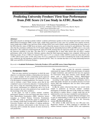 International Journal of Scientific Research and Engineering Development-– Volume 3 Issue 6, Nov-Dec 2020
Available at www.ijsred.com
ISSN : 2581-7175 ©IJSRED: All Rights are Reserved Page 134
Predicting University Freshers’ First-Year Performance
from JME Score (A Case Study in ATBU, Bauchi)
Kefas Suwa Larson *, Dr.Nentawe Gurumdimma **
*(Department of Mathematical Sciences, Abubakar Tafawa Balewa University, Bauchi, Nigeria
Email: larson_kefas@yahoo.com)
** (Department of Computer Science, University of Jos, Plateau State, Nigeria
Email :speakwithtawe@gmail.com)
----------------------------------------************************----------------------------------
Abstract:
This paper presents an attempt to predict students’ academic performance (grades) in first-year based upon their scores in Joint
Matriculation Examination (JME). In this study, simple linear regression is used, since two variables were majorly involved.
Some sample data of JME scores and Gross Point Average (GPA) were used to build a model for predicting the mean values of
the GPA when the values of JME Score are known, and to obtain the measure of errors involved in such prediction. The results
show that the correlation coefficient, R is 0.137 which implies that the relationship between GPA and JME scores is very weak
but positive. The coefficient of determination R2
achieved 0.0188, meaning that our regression model can only explain 1.9% of
the observed variability in the data. The other 98.1% is unexplained due to many other factors that can affect a student
performance while in the University. Inference statistics about the fitted regression equation were computed, which gave the
following results: (F-test =1.880 vs F-critical=3.938, t-test =1.371 vs t-critical =1.984). ANOVA results also show that F-value
=1.880, with F-critical value =3.938, and p-value =0.173 at a significance level of 0.05. Considering the results of the different
tests conducted, the null hypothesis cannot be rejected (p>0.05). Thus, we conclude that there is no strong relationship between
JME score and GPA of University Freshers.
Keywords —Academic Performance, University Freshers, GPA and JME scores, Linear Regression.
----------------------------------------************************----------------------------------
I. INTRODUCTION
There are many statistical investigations in which the main
objective is to determine whether a relationship exists between
two or more variables. If such a relationship can be expressed
by a mathematical function or formula, we will be able to use
it for the purpose of making predictions. For instance, we may
wish to estimate a man’s future income, given that he has
completed 4 years of university education. A training director
may wish to study the relationship between the duration for
new recruits’ performance in a skilled job, and so on. In all
these scenarios, the aim is the prediction of one variable from
the knowledge of the other variable(s).
In this paper, we wish to predict students’ academic
performance (grades) in first-year based upon their scores in
Joint Matriculation Examination (JME), otherwise known
nowadays as Unified Tertiary University Examination
(UTME). The study is specifically aimed at comparing the
two variables, Grade Point Average (GPA) and JME Scores of
University Freshers with the purpose of making prediction
about their scholastic achievements in their first-year in the
University and to estimate the amount of errors involved in
such predictions.
This research wants to help the university community
understands the impact of JME on the performance of students
in higher institutions, and could form the basis for argument
for Universities doing their entrance exams through other
means such as post-University Tertiary Matriculation
Examination (post-UTME), rather than only through the JME.
According to [1], students with high intelligence tend to
make high grades, but there are exceptions because of several
factors other than intelligence that can affect school grades
and achievement.
In [2], the authors observed that there are several works
related to prediction of first-year students’ academic
performance in literature. But most of the models are complex
and difficult to explain. Hence, a simple model that can be
understood by even a lay man is needed for such predictions.
Other studies that have compared different techniques used
to gain an understanding of which are the best predictors of
students’ academic performance while in the University
include ([9], [11], [13], [15], etc.).
The authors in [3], stated that for over 200 years now,
Regression Analysis is being employed to determine the
relation between response variable (GPA) and explanatory
RESEARCH ARTICLE OPEN ACCESS
 