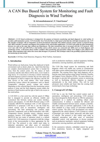 International Journal of Science and Research (IJSR)
ISSN (Online): 2319-7064
Impact Factor (2012): 3.358
Volume 3 Issue 11, November 2014
www.ijsr.net
Licensed Under Creative Commons Attribution CC BY
A CAN Bus Based System for Monitoring and Fault
Diagnosis in Wind Turbine
R. Selvamuthukumaran1
, P. Vimal Kumar2
1
P.G. Scholar, Department of Electronics and Communication Engineering
Sri Muthukumaran Institute of Technology, Chennai, Tamilnadu, India
2
Assistant Professor, Department of Electronics and Communication Engineering
Sri Muthukumaran Institute of Technology, Chennai, Tamilnadu, India
Abstract: A CAN based architecture is designed for the purpose of intensive monitoring and fault diagnosis in wind turbine. It
provides a full automation system. CAN (Controller Area Network) Bus is a high speed serial data bus with high transmission rate. CAN
Bus interface technique with an integration of electro-mechanical subsystems that embeds network control systems is proposed along
with ARM controller to monitor and diagnose the problems in the wind turbine application. CAN BUS will enable the data transmission
between two units at the same time without any disturbances. The data transmission time is increased with this CAN protocol. ARM
core1 runs with CAN and LPC2148 as wind turbine unit to which sensors are connected and ARM core2 as Fault diagnose and
monitoring section. A discussion about weather condition (WC) monitoring and generation voltage (GV) display is also added in this
design. Data acquisition node collects the sensor data through CAN protocol. This technique reduces the possibility of fault and increase
the monitoring of wind turbine.
Keywords: CAN Bus, Fault Detection, Diagnosis, Wind Turbine, Automation
1. Introduction
Wind turbines are fault prone, being they deployed in harsh
environment such as desert, plains etc. Apart from that they
are complex electromechanical system that is located far
away from the control centre. So, the chance of fault
occurrence and the side effects will be more, even it leads to
huge havoc. It is necessary to develop a remote monitoring
and fault diagnosis system to monitor the run time status and
the diagnosis of fault to improve the efficiency and the life
time service of the wind turbine. This wind turbine
monitoring system collects the parameters such as Speed,
Temperature, vibration, power, voltage and current.
Depending on the collected data from the monitoring system
analysis is done and the fault diagnosis system makes the
decision of fault location and the type of fault to be occurs in
the wind turbine.
A CAN BUS is a fast serial bus with the speed of 1Mbps
that is designed to provide an efficient, reliable and
economical link between various can system interface,
sensors and actuators. A CAN BUS Protocol using a CAN
Controller (MCP2510) interfaced with a CAN transceiver
(MCP2551) is proposed. CAN bus is one the Field bus
control system used in automation, intelligence and
networking. The fault monitoring unit contains smart
electronic components such as Microcontrollers with ADC,
Temperature sensors, humidity sensor, vibration sensors,
actuators, buzzers, LCD display, GPRS / GSM module.
MCP2510 has two mode of operation which is a default
mode CAN. CAN transceiver is required to shift the voltage
levels of the microcontroller to those appropriate for the
CAN bus. The protocol is also widely used today in
industrial automation and other areas of networked
embedded control, with applications in diverse products
such as production machinery, medical equipment, building
automation, weaving machines, and wheelchairs.
The CAN Bus based system for monitoring and fault
diagnosis which will enable any system to communicate
with other system without putting too much load to the main
controller. The existing fuzzy logic fault diagnosis will to
find the exact fault location using Neural Network Classifier
and Support Vector Machine (SVM). The main objective of
the project is provide full automation system in monitoring
as well as facilitating effective diagnose as required
automatically in the wind turbine. This will be well
advanced, more reliable and faster than the existing fault
monitoring by fuzzy logic technology.
2. Concept of CAN Bus
CAN bus is one the Field bus control system used in
automation, intelligence and networking. CAN protocol
have been designed by Robert Bosch in 1986 for automotive
applications as a method for enabling robust serial
communication. It defines a standard for efficient and
reliable communication between sensor, actuator, controller,
and other nodes in real-time applications. CAN is the de
facto standard in a large variety of networked embedded
control systems. The early CAN development was mainly
supported by the vehicle industry: CAN is found in a variety
of passenger cars, trucks, boats, spacecraft, and other types
of vehicles. The protocol is also widely used today in
industrial automation and other areas of networked
embedded control, with applications in diverse products
such as production machinery, medical equipment, building
automation, weaving machines, and wheelchairs.
In the automotive industry, embedded control has grown
from stand-alone Systems to highly integrated and
Paper ID: OCT141437 2237
 