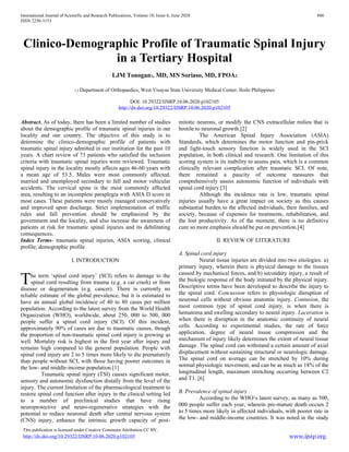 International Journal of Scientific and Research Publications, Volume 10, Issue 6, June 2020 886
ISSN 2250-3153
This publication is licensed under Creative Commons Attribution CC BY.
http://dx.doi.org/10.29322/IJSRP.10.06.2020.p102105 www.ijsrp.org
Clinico-Demographic Profile of Traumatic Spinal Injury
in a Tertiary Hospital
LJM Tonogan1, MD, MN Soriaso, MD, FPOA2
1,2 Department of Orthopaedics, West Visayas State University Medical Center, Iloilo Philippines
DOI: 10.29322/IJSRP.10.06.2020.p102105
http://dx.doi.org/10.29322/IJSRP.10.06.2020.p102105
Abstract. As of today, there has been a limited number of studies
about the demographic profile of traumatic spinal injuries in our
locality and our country. The objective of this study is to
determine the clinico-demographic profile of patients with
traumatic spinal injury admitted in our institution for the past 10
years. A chart review of 73 patients who satisfied the inclusion
criteria with traumatic spinal injuries were reviewed. Traumatic
spinal injury in the locality mostly affects ages 46-60 years with
a mean age of 53.5. Males were most commonly affected,
married and unemployed secondary to fall and motor vehicular
accidents. The cervical spine is the most commonly affected
area, resulting to an incomplete paraplegia with ASIA D score in
most cases. These patients were mostly managed conservatively
and improved upon discharge. Strict implementation of traffic
rules and fall prevention should be emphasized by the
government and the locality, and also increase the awareness of
patients at risk for traumatic spinal injuries and its debilitating
consequences.
Index Terms- traumatic spinal injuries, ASIA scoring, clinical
profile, demographic profile
I. INTRODUCTION
he term ‘spinal cord injury’ (SCI) refers to damage to the
spinal cord resulting from trauma (e.g. a car crash) or from
disease or degeneration (e.g. cancer). There is currently no
reliable estimate of the global prevalence, but it is estimated to
have an annual global incidence of 40 to 80 cases per million
population. According to the latest survey from the World Health
Organization (WHO), worldwide, about 250, 000 to 500, 000
people suffer a spinal cord injury (SCI). Of this incident,
approximately 90% of cases are due to traumatic causes, though
the proportion of non-traumatic spinal cord injury is growing as
well. Mortality risk is highest in the first year after injury and
remains high compared to the general population. People with
spinal cord injury are 2 to 5 times more likely to die prematurely
than people without SCI, with those having poorer outcomes in
the low- and middle-income population.[1]
Traumatic spinal injury (TSI) causes significant motor,
sensory and autonomic dysfunction distally from the level of the
injury. The current limitation of the pharmacological treatment to
restore spinal cord function after injury in the clinical setting led
to a number of preclinical studies that have rising
neuroprotective and neuro-regenerative strategies with the
potential to reduce neuronal death after central nervous system
(CNS) injury, enhance the intrinsic growth capacity of post-
mitotic neurons, or modify the CNS extracellular milieu that is
hostile to neuronal growth.[2]
The American Spinal Injury Association (ASIA)
Standards, which determines the motor function and pin-prick
and light-touch sensory function is widely used in the SCI
population, in both clinical and research. One limitation of this
scoring system is its inability to assess pain, which is a common
clinically relevant complication after traumatic SCI. Of note,
there remained a paucity of outcome measures that
comprehensively assess autonomic function of individuals with
spinal cord injury.[3]
Although the incidence rate is low, traumatic spinal
injuries usually have a great impact on society as this causes
substantial burden to the affected individuals, their families, and
society, because of expenses for treatments, rehabilitation, and
the lost productivity. As of the moment, there is no definitive
cure so more emphasis should be put on prevention.[4]
II. REVIEW OF LITERATURE
A. Spinal cord injury
Neural tissue injuries are divided into two etiologies: a)
primary injury, wherein there is physical damage to the tissues
caused by mechanical forces, and b) secondary injury, a result of
the biologic response of the body initiated by the physical injury.
Descriptive terms have been developed to describe the injury to
the spinal cord. Concussion refers to physiologic disruption of
neuronal cells without obvious anatomic injury. Contusion, the
most common type of spinal cord injury, is when there is
hematoma and swelling secondary to neural injury. Laceration is
when there is disruption in the anatomic continuity of neural
cells. According to experimental studies, the rate of force
application, degree of neural tissue compression and the
mechanism of injury likely determines the extent of neural tissue
damage. The spinal cord can withstand a certain amount of axial
displacement without sustaining structural or neurologic damage.
The spinal cord on average can be stretched by 10% during
normal physiologic movement, and can be as much as 18% of the
longitudinal length, maximum stretching occurring between C2
and T1. [6]
B. Prevalence of spinal injury
According to the WHO’s latest survey, as many as 500,
000 people suffer each year, wherein pre-mature death occurs 2
to 5 times more likely in affected individuals, with poorer rate in
the low- and middle-income countries. It was noted in the study
T
 