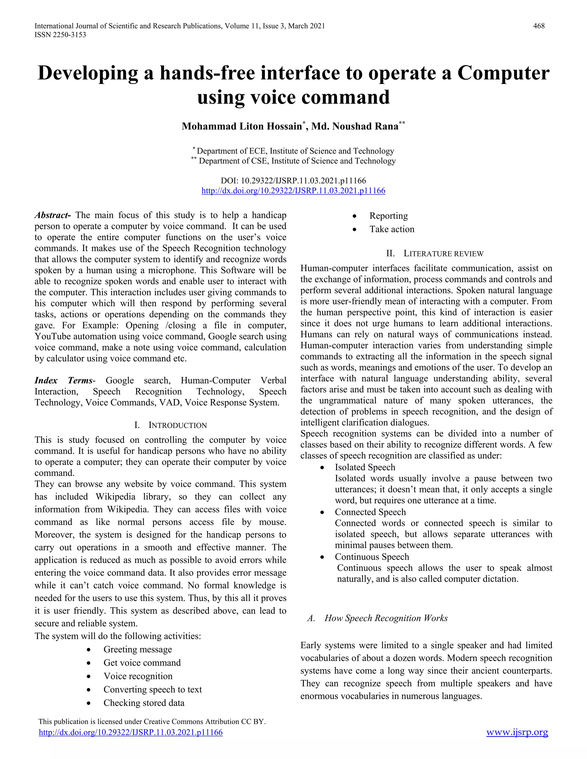 International Journal of Scientific and Research Publications, Volume 11, Issue 3, March 2021 468
ISSN 2250-3153
This publication is licensed under Creative Commons Attribution CC BY.
http://dx.doi.org/10.29322/IJSRP.11.03.2021.p11166 www.ijsrp.org
Developing a hands-free interface to operate a Computer
using voice command
Mohammad Liton Hossain*
, Md. Noushad Rana**
*
Department of ECE, Institute of Science and Technology
**
Department of CSE, Institute of Science and Technology
DOI: 10.29322/IJSRP.11.03.2021.p11166
http://dx.doi.org/10.29322/IJSRP.11.03.2021.p11166
Abstract- The main focus of this study is to help a handicap
person to operate a computer by voice command. It can be used
to operate the entire computer functions on the user’s voice
commands. It makes use of the Speech Recognition technology
that allows the computer system to identify and recognize words
spoken by a human using a microphone. This Software will be
able to recognize spoken words and enable user to interact with
the computer. This interaction includes user giving commands to
his computer which will then respond by performing several
tasks, actions or operations depending on the commands they
gave. For Example: Opening /closing a file in computer,
YouTube automation using voice command, Google search using
voice command, make a note using voice command, calculation
by calculator using voice command etc.
Index Terms- Google search, Human-Computer Verbal
Interaction, Speech Recognition Technology, Speech
Technology, Voice Commands, VAD, Voice Response System.
I. INTRODUCTION
This is study focused on controlling the computer by voice
command. It is useful for handicap persons who have no ability
to operate a computer; they can operate their computer by voice
command.
They can browse any website by voice command. This system
has included Wikipedia library, so they can collect any
information from Wikipedia. They can access files with voice
command as like normal persons access file by mouse.
Moreover, the system is designed for the handicap persons to
carry out operations in a smooth and effective manner. The
application is reduced as much as possible to avoid errors while
entering the voice command data. It also provides error message
while it can’t catch voice command. No formal knowledge is
needed for the users to use this system. Thus, by this all it proves
it is user friendly. This system as described above, can lead to
secure and reliable system.
The system will do the following activities:
 Greeting message
 Get voice command
 Voice recognition
 Converting speech to text
 Checking stored data
 Reporting
 Take action
II. LITERATURE REVIEW
Human-computer interfaces facilitate communication, assist on
the exchange of information, process commands and controls and
perform several additional interactions. Spoken natural language
is more user-friendly mean of interacting with a computer. From
the human perspective point, this kind of interaction is easier
since it does not urge humans to learn additional interactions.
Humans can rely on natural ways of communications instead.
Human-computer interaction varies from understanding simple
commands to extracting all the information in the speech signal
such as words, meanings and emotions of the user. To develop an
interface with natural language understanding ability, several
factors arise and must be taken into account such as dealing with
the ungrammatical nature of many spoken utterances, the
detection of problems in speech recognition, and the design of
intelligent clarification dialogues.
Speech recognition systems can be divided into a number of
classes based on their ability to recognize different words. A few
classes of speech recognition are classified as under:
 Isolated Speech
Isolated words usually involve a pause between two
utterances; it doesn’t mean that, it only accepts a single
word, but requires one utterance at a time.
 Connected Speech
Connected words or connected speech is similar to
isolated speech, but allows separate utterances with
minimal pauses between them.
 Continuous Speech
Continuous speech allows the user to speak almost
naturally, and is also called computer dictation.
A. How Speech Recognition Works
Early systems were limited to a single speaker and had limited
vocabularies of about a dozen words. Modern speech recognition
systems have come a long way since their ancient counterparts.
They can recognize speech from multiple speakers and have
enormous vocabularies in numerous languages.
 