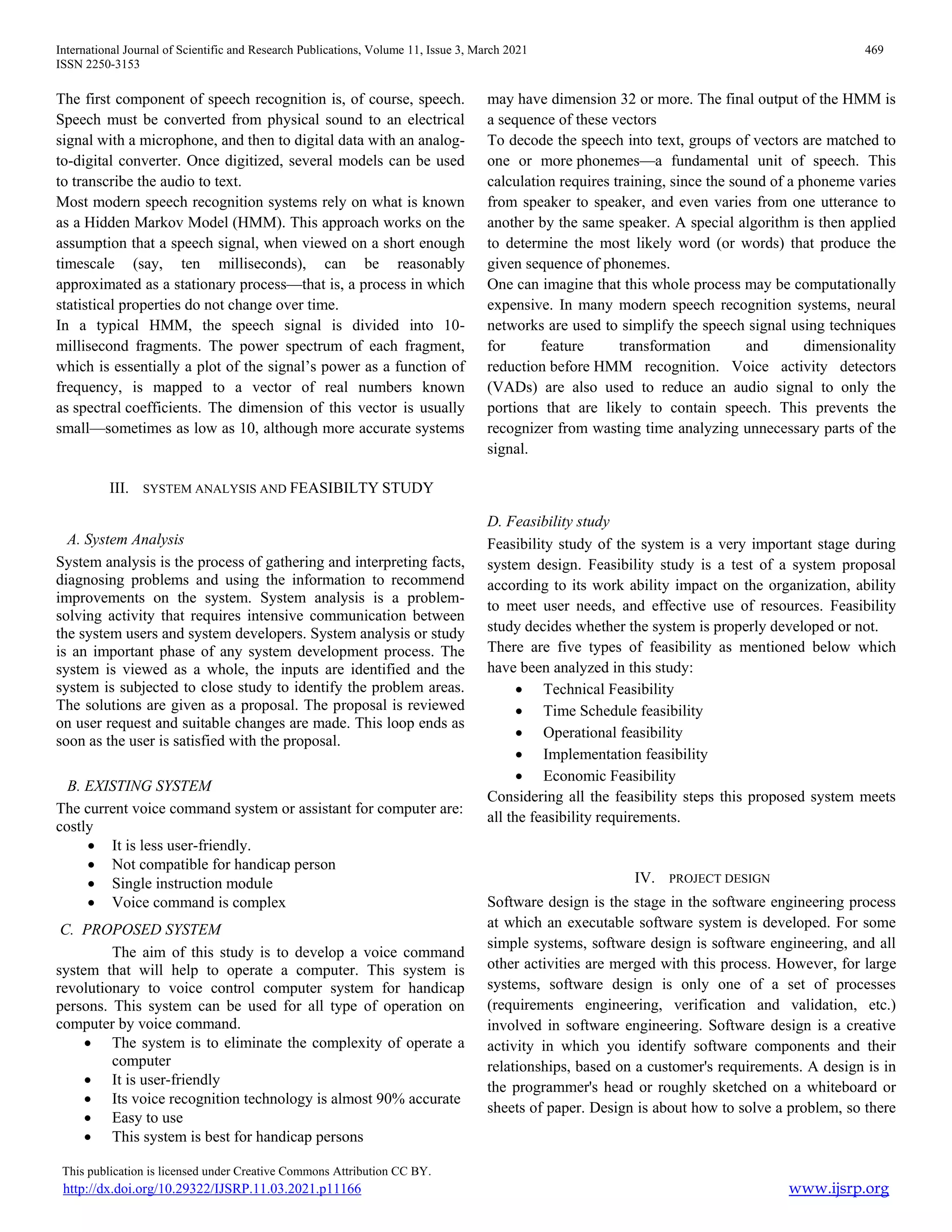 International Journal of Scientific and Research Publications, Volume 11, Issue 3, March 2021 469
ISSN 2250-3153
This publication is licensed under Creative Commons Attribution CC BY.
http://dx.doi.org/10.29322/IJSRP.11.03.2021.p11166 www.ijsrp.org
The first component of speech recognition is, of course, speech.
Speech must be converted from physical sound to an electrical
signal with a microphone, and then to digital data with an analog-
to-digital converter. Once digitized, several models can be used
to transcribe the audio to text.
Most modern speech recognition systems rely on what is known
as a Hidden Markov Model (HMM). This approach works on the
assumption that a speech signal, when viewed on a short enough
timescale (say, ten milliseconds), can be reasonably
approximated as a stationary process—that is, a process in which
statistical properties do not change over time.
In a typical HMM, the speech signal is divided into 10-
millisecond fragments. The power spectrum of each fragment,
which is essentially a plot of the signal’s power as a function of
frequency, is mapped to a vector of real numbers known
as spectral coefficients. The dimension of this vector is usually
small—sometimes as low as 10, although more accurate systems
may have dimension 32 or more. The final output of the HMM is
a sequence of these vectors
To decode the speech into text, groups of vectors are matched to
one or more phonemes—a fundamental unit of speech. This
calculation requires training, since the sound of a phoneme varies
from speaker to speaker, and even varies from one utterance to
another by the same speaker. A special algorithm is then applied
to determine the most likely word (or words) that produce the
given sequence of phonemes.
One can imagine that this whole process may be computationally
expensive. In many modern speech recognition systems, neural
networks are used to simplify the speech signal using techniques
for feature transformation and dimensionality
reduction before HMM recognition. Voice activity detectors
(VADs) are also used to reduce an audio signal to only the
portions that are likely to contain speech. This prevents the
recognizer from wasting time analyzing unnecessary parts of the
signal.
III. SYSTEM ANALYSIS AND FEASIBILTY STUDY
A. System Analysis
System analysis is the process of gathering and interpreting facts,
diagnosing problems and using the information to recommend
improvements on the system. System analysis is a problem-
solving activity that requires intensive communication between
the system users and system developers. System analysis or study
is an important phase of any system development process. The
system is viewed as a whole, the inputs are identified and the
system is subjected to close study to identify the problem areas.
The solutions are given as a proposal. The proposal is reviewed
on user request and suitable changes are made. This loop ends as
soon as the user is satisfied with the proposal.
B. EXISTING SYSTEM
The current voice command system or assistant for computer are:
costly
 It is less user-friendly.
 Not compatible for handicap person
 Single instruction module
 Voice command is complex
C. PROPOSED SYSTEM
The aim of this study is to develop a voice command
system that will help to operate a computer. This system is
revolutionary to voice control computer system for handicap
persons. This system can be used for all type of operation on
computer by voice command.
 The system is to eliminate the complexity of operate a
computer
 It is user-friendly
 Its voice recognition technology is almost 90% accurate
 Easy to use
 This system is best for handicap persons
D. Feasibility study
Feasibility study of the system is a very important stage during
system design. Feasibility study is a test of a system proposal
according to its work ability impact on the organization, ability
to meet user needs, and effective use of resources. Feasibility
study decides whether the system is properly developed or not.
There are five types of feasibility as mentioned below which
have been analyzed in this study:
 Technical Feasibility
 Time Schedule feasibility
 Operational feasibility
 Implementation feasibility
 Economic Feasibility
Considering all the feasibility steps this proposed system meets
all the feasibility requirements.
IV. PROJECT DESIGN
Software design is the stage in the software engineering process
at which an executable software system is developed. For some
simple systems, software design is software engineering, and all
other activities are merged with this process. However, for large
systems, software design is only one of a set of processes
(requirements engineering, verification and validation, etc.)
involved in software engineering. Software design is a creative
activity in which you identify software components and their
relationships, based on a customer's requirements. A design is in
the programmer's head or roughly sketched on a whiteboard or
sheets of paper. Design is about how to solve a problem, so there
 