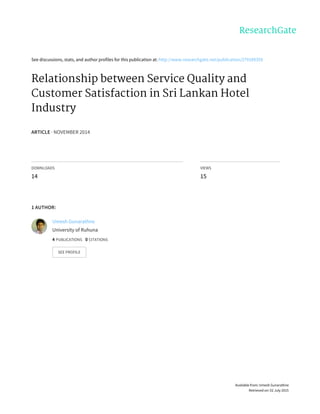See	discussions,	stats,	and	author	profiles	for	this	publication	at:	http://www.researchgate.net/publication/279189359
Relationship	between	Service	Quality	and
Customer	Satisfaction	in	Sri	Lankan	Hotel
Industry
ARTICLE	·	NOVEMBER	2014
DOWNLOADS
14
VIEWS
15
1	AUTHOR:
Umesh	Gunarathne
University	of	Ruhuna
4	PUBLICATIONS			0	CITATIONS			
SEE	PROFILE
Available	from:	Umesh	Gunarathne
Retrieved	on:	02	July	2015
 