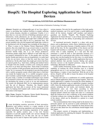 International Journal of Scientific and Research Publications, Volume 5, Issue 11, November 2015 489
ISSN 2250-3153
www.ijsrp.org
HospiX: The Hospital Exploring Application for Smart
Devices
V.S.P Vidanapathirana, K.H.M.R Peiris and Dhishan Dhammearatchi
Sri Lanka Institute of Information Technology, Sri Lanka
Abstract- Hospitals are indispensable part of our lives when it
comes to providing best medical facilities to people suffering
from various diseases, disorders or syndromes. Usually, it is a
place that in a vast area with lots of buildings and places such as
laboratories, wards, pharmacies, etc. In such situation, patients,
visitor and even the working staff might find it difficult to find
the necessary place they need to be at a particular time. The
newest members who join the hospital staff might take a while to
be familiarized with the hospital area including all the places in
it. When it comes to the Outdoor Patient Department (OPD)
patients, they also might have to go several rooms to meet their
doctors, or to get X-rays, lab reports, and buy medicine. Having
direction boards helps, but it is not always productive.
Sometimes people might find it difficult to read when they are
not properly maintained by time. To the people who visit their
family, friends and relatives who are hospitalized, it is really hard
if they do not know where to find the ward they have been
admitted on. On the other hand, they might get to know that there
are special goods (E.g.: food items, clothing and medical items)
to brought from the outside, so before even visiting the patient
they have to go back and bring them. These kinds of situations
are very common in both government and private hospitals in Sri
Lanka. So it is necessary for the hospitals to provide those parties
with a mobile navigation system which helps them to find their
way inside the hospital area. It is a mobile navigation system,
and it includes a patient health monitoring procedure as well. At
the prior study, a number of available technologies were studied
and evaluated to choose the most effective and cost effective use
for developing the system as well as its use and maintenance.
The system use Bluetooth BLE for its implementation process
with the aid of iBeacons. Therefore, the HospiX mobile
application has been able to answer all the issues mentioned
above by helping both hospital staff, visitors and OPD patients
who comes to the hospital.
Index Terms- Hospital, Navigation, Patient Health Monitoring,
OPD, Android Application, iBeacons, Bluetooth
I. INTRODUCTION
n most developing countries, provision of basic preventive,
primitive and curative services is a major concern of the
Government. With growing population and advancement in the
medical technology and increasing expectation of the people
especially for quality curative care, it has now become
imperative to provide quality health care services through the
established institutions [1]. In that case, the use of mobile
technology can be used to improve their quality of service from
various manners. Not only for the supplement of the high quality
medical treatments, can it be used to make a useful application
which all the doctors, hospital staff members and patient’s
guardians can benefit. “HospiX: The Hospital Exploring
Application for Smart Devices” is one of those upcoming mobile
applications that has the ability of providing such constructive
services.
As mentioned previously, hospital is a place with many
places, such as pharmacies, wards, clinics, laboratories and etc. It
is also a really busy place because, it handles matters of life and
death all the time. So the responsibility of the doctors and the
hospital staff members is really high, so being at a place at the
correct time is really important. In a vast area like that,
sometimes it could be hard to find particular locations of a
hospital even for a usual person who works at the hospital. For a
person who visit the hospital for the first time, it is much harder.
The HospiX application will be a mobile application that runs in
android platform that provides location finding and getting
direction services at the hospital premises, using the newest
technology, Bluetooth LE (iBeacons).
Unlike Global Positioning System (GPS) iBeacons has the
capability of tracking the micro locations even in a limited
geographical area in a very accurate manner. Since it works in
long distance, it makes it more beneficial. With the aid of this
device, HospiX will be able to locate the places in the hospital
using a smart device.
HospiX will come as a combination of a mobile application
and an android application which are merged together, where the
mobile application is capable of accessing the online database of
the desktop application using an application program interface
(API). Since the desktop application records all the details of the
patients including the test results, and treatment details, the
authenticated users can view them according to their
authorization level. As an example, the doctors can view the
assigned patient’s blood test results and come to a conclusion
about the sickness he or she is suffering, or the current condition
of him/her without even visiting the patient. This saves the time
of the doctor, which can be allocated to a patient in a much
critical condition.
The recommendations that is being made by the doctors for a
particular patient can be received as push notifications by the
guardian of that patient. This is important for them because they
will get an idea about how the contribution should happen from
their aspect.
This project consists of designing and implementing an
Android application for exploring the hospital. The authors have
several objectives as follows.
I
 