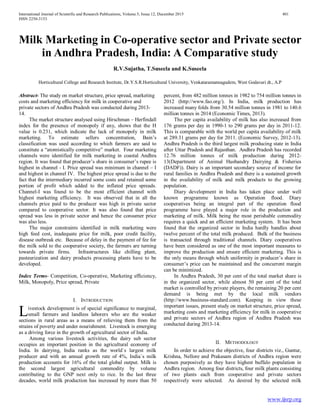 International Journal of Scientific and Research Publications, Volume 5, Issue 12, December 2015 401
ISSN 2250-3153
www.ijsrp.org
Milk Marketing in Co-operative sector and Private sector
in Andhra Pradesh, India: A Comparative study
R.V.Sujatha, T.Suseela and K.Suseela
Horticultural College and Research Institute, Dr.Y.S.R.Horticultural University, Venkataramannagudem, West Godavari dt., A.P
Abstract- The study on market structure, price spread, marketing
costs and marketing efficiency for milk in cooperative and
private sectors of Andhra Pradesh was conducted during 2013-
14.
The market structure analysed using Hirschman – Herfindall
index for the presence of monopoly if any, shows that the H
value is 0.231, which indicate the lack of monopoly in milk
marketing. To estimate sellers concentration, Bain’s
classification was used according to which farmers are said to
constitute a “atomistically competitive” market. Four marketing
channels were identified for milk marketing in coastal Andhra
region. It was found that producer’s share in consumer’s rupee is
highest in channel - I. Price spread was minimum in channel – I
and highest in channel IV. The highest price spread is due to the
fact that the intermediary incurred some costs and retained some
portion of profit which added to the inflated price spreads.
Channel-I was found to be the most efficient channel with
highest marketing efficiency. It was observed that in all the
channels price paid to the producer was high in private sector
compared to cooperative sector. It was also found that price
spread was less in private sector and hence the consumer price
was also less.
The major constraints identified in milk marketing were
high feed cost, inadequate price for milk, poor credit facility,
disease outbreak etc. Because of delay in the payment of fee for
the milk sold to the cooperative society, the farmers are turning
towards private firms. Infrastructures like chilling plant,
pasteurization and dairy products processing plants have to be
developed.
Index Terms- Competition, Co-operative, Marketing efficiency,
Milk, Monopoly, Price spread, Private
I. INTRODUCTION
ivestock development is of special significance to marginal,
small farmers and landless laborers who are the weaker
sections in rural areas as a means of relieving them from the
strains of poverty and under nourishment. Livestock is emerging
as a driving force in the growth of agricultural sector of India.
Among various livestock activities, the dairy sub sector
occupies an important position in the agricultural economy of
India. In dairying, India ranks as the world`s largest milk
producer and with an annual growth rate of 4%, India`s milk
production accounts for 16% of the total global output. Milk is
the second largest agricultural commodity by volume
contributing to the GNP next only to rice. In the last three
decades, world milk production has increased by more than 50
percent, from 482 million tonnes in 1982 to 754 million tonnes in
2012 (http://www.fao.org/). In India, milk production has
increased many folds from 30.54 million tonnes in 1981 to 140.6
million tonnes in 2014 (Economic Times, 2013).
The per capita availability of milk has also increased from
176 grams per day in 1990-1 to 290 grams per day in 2011-12.
This is comparable with the world per capita availability of milk
at 289.31 grams per day for 2011. (Economic Survey, 2012-13).
Andhra Pradesh is the third largest milk producing state in India
after Uttar Pradesh and Rajasthan. Andhra Pradesh has recorded
12.76 million tonnes of milk production during 2012-
13(Department of Animal Husbandry Dairying & Fisheries
(DADF)). Dairy is an important secondary source of income for
rural families in Andhra Pradesh and there is a sustained growth
in the availability of milk and milk products to the growing
population.
Diary development in India has taken place under well
known programme known as Operation flood. Diary
cooperatives being an integral part of the operation flood
programme have played a major role in the production and
marketing of milk. Milk being the most perishable commodity
requires a quick and an efficient marketing system. It has been
found that the organized sector in India hardly handles about
twelve percent of the total milk produced. Bulk of the business
is transacted through traditional channels. Diary cooperatives
have been considered as one of the most important measures to
improve the production and ensure efficient marketing. This is
the only means through which uniformity in producer’s share in
consumer’s price can be maintained and the concurrent margin
can be minimized.
In Andhra Pradesh, 30 per cent of the total market share is
in the organized sector, while almost 50 per cent of the total
market is controlled by private players, the remaining 20 per cent
demand is being met by the local milk vendors
(http://www.business-standard.com). Keeping in view these
important issues, present study on market structure, price spread,
marketing costs and marketing efficiency for milk in cooperative
and private sectors of Andhra region of Andhra Pradesh was
conducted during 2013-14.
II. METHODOLOGY
In order to achieve the objective, four districts viz., Guntur,
Krishna, Nellore and Prakasam districts of Andhra region were
chosen purposively as they have highest buffalo population in
Andhra region. Among four districts, four milk plants consisting
of two plants each from cooperative and private sectors
respectively were selected. As desired by the selected milk
L
 
