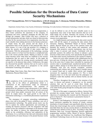 International Journal of Scientific and Research Publications, Volume 6, Issue 4, April 2016 69
ISSN 2250-3153
www.ijsrp.org
Possible Solutions for the Drawbacks of Data Center
Security Mechanisms
V.S.P Vidanapathirana, M.S.T.J Nanayakkara, A.M.S.D Attanayake, V.Abenayan, Pubudu Dhanushka, Dhishan
Dhammearatchi
Department, Institute Name, if any Faculty of Information Technology, Sri Lanka Institute of Information Technology, Colombo, Sri Lanka
Abstract- As the place that stores the brain in an organization, a
Data Center centralizes the operations of the company, its
equipment and stores, maintains, propagate the data that runs
through the company. Data Centers may have a physical or
virtual infrastructure and data which are stored in them provides
the base for the successiveness of an organization since they are
much valuable when making decisions in the business processes.
In simple terms, the past, present and the future of an
organization relies on the outcome of the analyzed data. Due to
these reasons, it is one of the top priorities of a company to
ensure the security and reliability of data centers and their
information. With the advancement of the technology, securing
the data centers to its best level has become a complicated task,
due to the various possible attacks. Making an attack on a data
center becomes easier when there are loopholes in the security
mechanisms that are used in data centers. In this paper the
authors describe about the existing security mechanisms which
are specific to the physical data centers. Furthermore, this paper
has discussed the possible solutions that can be used to ensure
the security of data centers as a perspective to the current
Information Technology (IT) industry.
Index Terms- Data Center, Data, Data Center Security, Security
Mechanism, Physical Data Center
I. INTRODUCTION
he complexity of the world increases by the minute of the
day, due to the effects of globalization which is a
combination of the improvements made on information
technology and telecommunication. The potential of
globalization has generated a huge advancement in the industry
of information technology and it has made the world a universal
ground which keep people connected from all corners of the
world. In simple terms, this rapid growth in the field of
Information technology is a worldwide phenomenon experienced
today.
The emergence of computer networking methodologies
plays a key role in the global IT boost, unfolding a new era of
communication technology. The global private sector was the
first to explore the endless opportunities and networking by
residing the business processes with the integration with data
centers to have the competitive advantages in the business world.
Today, the ability to achieve the organizational goals relies
purely on the availability, efficiency and authenticity of the
information. It is a well-known fact that such information should
be protected by all means because in the present business world,
it can be defined as one of the most valuable assets in an
organization since some of the future decisions that are to be
made totally rely on them. Therefore, the security of the data
centers falls to the topics that get the major attention and the
concern in an organization.
As a highly dynamic and technical field, data center security
deals with all the aspects of securing the data centers from
intrusions. Hacking, Distributed Denial of Service (DDoS)
attacks, physical attacks are some of the common issues that
threatens the security of data centers and sometimes, well-
designed, fully protective security mechanisms may not have
what it takes to prevent such attacks. Confronted with this
particular scenario, the authors has chosen to indicate a great
diversity of data center security, more specifically the draw backs
in the data center security mechanisms in the current IT industry.
Same as in every other concepts in life, globalization has its
pros and cons. It bring the whole world together under one roof
but at the same time it makes them vulnerable by exposing the
sensitive data to unauthenticated, unauthorized parties who are
eager to abduct, change or use those data in an unwanted manner.
Ultimately, such acts can increase corruption, extortion,
racketeering and violence and can be abused to launder money,
to commit fraud and to enable illicit activity and irregular
movement for organized crime purposes [1]. This is much
dangerous than it is in the real world since the cyberspace is a
borderless realm that anybody with an internet facility can put
hands on.
Therefore, throughout this paper it is the intention of the
team to discuss and present a perspective on the possible
solutions that can be used to avoid these threats and
vulnerabilities that data centers are facing in the current industry
of IT while briefly going through the existing data center security
mechanisms.
The rest of this paper is organized as follows. Section II has
provided the existing related work. Section III describes the
objectives of conducting this research and the Discussion of is
given in Section IV. The Conclusion is presented in Section V.
Literature Review
Kumar S. and Padmapriya S (2014) has presented a survey
based conclusion regarding the varieties of clouds, common
drawbacks of cloud storages, more specifically about the security
threats that cloud storages face and its vulnerabilities [2]. It has
described about the top nine security threats as identified by the
Cloud Security Alliance (CSA) in 2013. According to that, Data
Breaches, Data Loss, Account Hijacking, Insecure application
programming interfaces (APIs), Denial of Service, Malicious
insiders, Abuse and Nefarious Use, Insufficient Due Diligence,
and Shared Technology Issues are the nine major security issues
T
 