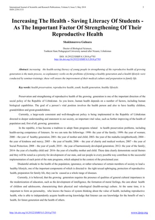 International Journal of Scientific and Research Publications, Volume 8, Issue 5, May 2018 5
ISSN 2250-3153
http://dx.doi.org/10.29322/IJSRP.8.5.2018.p7703 www.ijsrp.org
Increasing The Health - Saving Literacy Of Students -
As The Important Factor Of Strengthening Of Their
Reproductive Health
Shakhmurova Gulnara
Doctor of Biological Sciences,
Tashkent State Pedagogical University named after Nizami, Uzbekistan
DOI: 10.29322/IJSRP.8.5.2018.p7703
http://dx.doi.org/10.29322/IJSRP.8.5.2018.p7703
Abstract: increasing the health-saving literacy of young people in strengthening of the reproductive health of growing
generation is the main process, so explanatory works on the problems of forming a healthy generation and a health lifestyle were
conducted by seminar-trainings; these will ensure the improvement of their medical culture and preparation to family life.
Key words: health preservation, reproductive health, youth, health generation, healthy lifestyle.
Preservation and strengthening of reproductive health of the growing generation is one of the important direction of the
social policy of the Republic of Uzbekistan. As you know, human health depends on a number of factors, including human
biological capabilities. The goal of a person’s vital position involves the health person and also to have healthy children,
grandchildren and great-grandchildren.
Currently, a large-scale consistent and well-thought-out policy is being implemented in the Republic of Uzbekistan
directed to deeper understanding and statement in our society, an important vital value, such as further improving of the health of
population and, first of all, growing generation.
In the republic, it has become a tradition to adopt State programs related to health preservation problems, including
health-saving competence of listeners. So we can note the followings: 1998- the year of the family; 1999- the year of women;
2000 – the year of healthy generation; 2001- the year of mother and child; 2003- the year of the mahalla (neighborhood); 2004 –
the year of kindness and mercy; 2005 – the year of health; 2006 – the year of charity and medical workers; 2007 - the year of
Social Protection; 2008 – the year of youth; 2010 – the year of harmoniously developed generation; 2012- the year of the family;
2014- the year of a healthy child and 2016- the year of a healthy mother and child. These data clearly demonstrate social themes
and they will be noted as a priority for development of our state, and our people in every possible way contribute to the successful
implementation of each point of the state programs, which adopted in the context of the proclaimed year.
Disdainful attitude to the health of the population, ignorance, or rather reluctance of certain members of society to lead a
healthy lifestyle, one of the important components of which is directed to the right sexual upbringing, protection of reproductive
health, preparation for family life, they can be caused as a whole range of diseases.
Currently, it is believed, that the growing generation requires the presence of qualities of general cultural importance in
the modernization of education, such as the development of intelligence, the formation of moral feelings, the care about health
of children and adolescents, characterizing their physical and valeological (health-saving) culture. At the same time, it is
important to form an personality, who knows the basics of system thinking about the value of health, including reproductive
health, who is able to independently acquire health-saving knowledge that listener can use knowledge for the benefit of one’s
health, for future generation and the health of others.
 