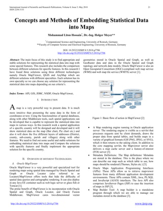 International Journal of Scientific and Research Publications, Volume 8, Issue 5, May 2018 21
ISSN 2250-3153
http://dx.doi.org/10.29322/IJSRP.8.5.2018.p7706 www.ijsrp.org
Concepts and Methods of Embedding Statistical Data
into Maps
Mohammad Liton Hossain*
, Dr.-Ing. Holger Meyer**
*
Computational Science and Engineering, University of Rostock, Germany
**Faculty of Computer Science and Electrical Engineering, University of Rostock, Germany
DOI: 10.29322/IJSRP.8.5.2018.p7706
http://dx.doi.org/10.29322/IJSRP.8.5.2018.p7706
Abstract- The main focus of this study is to find appropriate and
stable solutions for representing the statistical data into map with
some special features. This research also includes the comparison
between different solutions for specific features. In this research I
have found three solutions using three different technologies
namely Oracle MapViewer, QGIS and AnyMap which are
different solutions with different specialties. Each solution has its
own specialty so we can choose any solution for representing the
statistical data into maps depending on our criteria’s.
Index Terms- API, GIS, JDBC, NSDP, Oracle MapViewer,
I. INTRODUCTION
A map is a very powerful way to present data. It is much
more intuitive than presenting the same data in the form of
coordinates or text. Using the functionalities of spatial databases,
along with other Middleware tools, such spatial applications can
be developed that is capable to represent the statistical data into
maps in various ways. In this research work a spatial application
of a specific country will be designed and developed and it will
show statistical data on the map (Bar chart, Pie chart etc.) and
also it will show the five different layers of addresses (District,
county, sub-county, parish and villages) along with other
features. We need to find out some useful and stable solutions for
embedding statistical data into maps and Compare the solutions
with specific features and finally implement the appropriate
solution for the specific country.
II. OVERVIEW OF DIFFERENT TECHNOLOGIES
A. Oracle MapViewer
Oracle MapViewer is a very powerful and specialized tool for
rendering maps using spatial data managed by Oracle Spatial and
Graph or Oracle Locator (also referred to as
Locator).MapViewer offers tools that hide the difficulty of
spatial data queries and cartographic rendering. It can also deploy
in any Java EE container such as web logic server or glass fish or
Tomcat [1].
The prime benefit of MapViewer is its incorporation with Oracle
Spatial and Graph, Oracle Locator, and Oracle Fusion
Middleware. MapViewer cares two-dimensional vector
geometries stored in Oracle Spatial and Graph, as well as
GeoRaster data and data in the Oracle Spatial and Graph
topology and network data models. Oracle MapViewer is also an
Open Geospatial Consortium (OGC)-compliant web map service
(WMS) and web map tile service (WMTS) server [1].
Figure 1: Basic flow of action in MapViewer [2]
• A Map rendering engine running in Oracle application
server: The rendering engine is visible as a servlet that
processes requests sent by client demands, draws the
proper data from spatial tables, and builds maps in a
variety of graphical formats (GIF,PNG, JPEG, or SVG),
which it then returns to the asking client. In addition to
the core mapping servlet, the Mapviewer server also
delivers a map cache server and a feature-of-interest
(FOI) server [3].
• Metadata Definitions: The Map definitions/ Metadata
are stored in the database. This is the place where we
can describe our map such as which table to use, how
maps should be rendered (Themes, Styles etc.) [3].
• Oracle Maps Application Programming Interfaces
(APIs): These APIs allow us to retrieve mapviewer
features from many different application development
environments. These APIs contain XML, Java, PL/SQL
and JavaScript (AJAX) interfaces. The Java API also
comprises JavaServer Pages (JSP) to ease the insertion
of maps in JSP [3].
• Map Builder Tool: A map builder is a standalone
program through which we are able to manage our
metadata stored in the database [3].
 