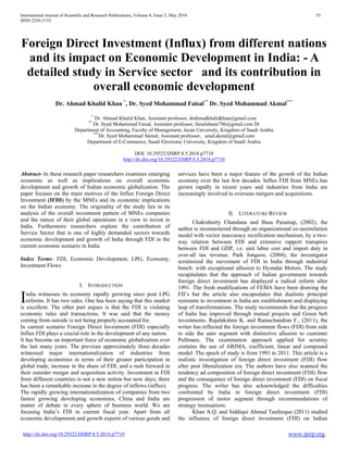 International Journal of Scientific and Research Publications, Volume 8, Issue 5, May 2018 55
ISSN 2250-3153
http://dx.doi.org/10.29322/IJSRP.8.5.2018.p7710 www.ijsrp.org
Foreign Direct Investment (Influx) from different nations
and its impact on Economic Development in India: - A
detailed study in Service sector and its contribution in
overall economic development
Dr. Ahmad Khalid Khan *
, Dr. Syed Mohammad Faisal**
Dr. Syed Mohammad Akmal***
*
Dr. Ahmad Khalid Khan, Assistant professor, drahmadkhalidkhan@gmail.com
**
Dr. Syed Mohammad Faisal, Assistant professor, faisalsharar786@gmail.com Dr
Department of Accounting, Faculty of Management, Jazan University, Kingdom of Saudi Arabia
***
Dr. Syed Mohammad Akmal, Assistant professor, azad.akmal@gmail.com
Department of E-Commerce, Saudi Electronic University, Kingdom of Saudi Arabia
DOI: 10.29322/IJSRP.8.5.2018.p7710
http://dx.doi.org/10.29322/IJSRP.8.5.2018.p7710
Abstract- In these research paper researchers examines emerging
economic as well as implications on overall economic
development and growth of Indian economic globalization. The
paper focuses on the main motives of the Influx Foreign Direct
Investment (IFDI) by the MNEs and its economic implications
on the Indian economy. The originality of the study lies in its
analysis of the overall investment pattern of MNEs companies
and the nature of their global operations in a view to invest in
India. Furthermore researchers explore the contribution of
Service Sector that is one of highly demanded sectors towards
economic development and growth of India through FDI in the
current economic scenario in India.
Index Terms- FDI, Economic Development, LPG, Economy,
Investment Flows
I. INTRODUCTION
ndia witnesses its economy rapidly growing since post LPG
reforms. It has two sides. One has been saying that this market
is excellent. The other part argues is that the FDI is violating
economic rules and transactions. It was said that the money
coming from outside is not being properly accounted for.
In current scenario Foreign Direct Investment (FDI) especially
Influx FDI plays a crucial role in the development of any nation.
It has become an important force of economic globalization over
the last many years. The previous approximately three decades
witnessed major internationalization of industries from
developing economies in terms of their greater participation in
global trade, increase in the share of FDI, and a rush forward in
their outsider merger and acquisition activity. Investment in FDI
from different countries is not a new notion but now days; there
has been a remarkable increase in the degree of inflows (influx).
The rapidly growing internationalization of companies from two
fastest growing developing economies, China and India are
matter of debate in every sphere of business world. We are
focusing India’s FDI in current fiscal year. Apart from all
economic developments and growth exports of various goods and
services have been a major feature of the growth of the Indian
economy over the last few decades. Influx FDI from MNEs has
grown rapidly in recent years and industries from India are
increasingly involved in overseas mergers and acquisitions.
II. LITERATURE REVIEW
Chakraborty Chandana and Basu Parantap, (2002), the
author is reconnoitered through an organizational co-assimilation
model with vector inaccuracy rectification mechanism, by a two-
way relation between FDI and extensive rapport transpires
between FDI and GDP, i.e. unit labor cost and import duty in
over-all tax revenue. Park Jongsoo, (2004), the investigator
scrutinized the movement of FDI in India through industrial
bunch: with exceptional allusion to Hyundai Motors. The study
recapitulates that the approach of Indian government towards
foreign direct investment has displayed a radical reform after
1991. The fresh modifications of FEMA have been drawing the
FII’s but the article also encapsulates that dualistic principal
restraints to investment in India are establishment and displaying
leap of transformations. The study recommends that the progress
of India has improved through mutual projects and Green belt
investments. Rajalakshmi K. and Ramachandran F., (2011), the
writer has reflected the foreign investment flows (FDI) from side
to side the auto segment with distinctive allusion to customer
Pullmans. The examination approach applied for scrutiny
contains the use of ARIMA, coefficient, linear and compound
model. The epoch of study is from 1991 to 2011. This article is a
realistic investigation of foreign direct investment (FDI) flow
after post liberalization era. The authors have also scanned the
tendency ad composition of foreign direct investment (FDI) flow
and the consequence of foreign direct investment (FDI) on fiscal
progress. The writer has also acknowledged the difficulties
confronted by India in foreign direct investment (FDI)
progression of motor segment through recommendations of
strategy insinuations.
Khan A.Q. and Siddiqui Ahmad Taufeeque (2011) studied
the influence of foreign direct investment (FDI) on Indian
I
 