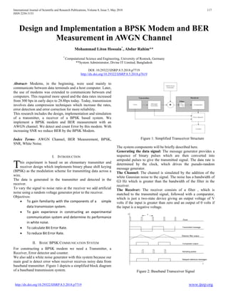 International Journal of Scientific and Research Publications, Volume 8, Issue 5, May 2018 117
ISSN 2250-3153
http://dx.doi.org/10.29322/IJSRP.8.5.2018.p7719 www.ijsrp.org
Design and Implementation a BPSK Modem and BER
Measurement in AWGN Channel
Mohammad Liton Hossain*
, Abdur Rahim**
*
Computational Science and Engineering, University of Rostock, Germany
**System Administrator, Divine IT Limited, Bangladesh
DOI: 10.29322/IJSRP.8.5.2018.p7719
http://dx.doi.org/10.29322/IJSRP.8.5.2018.p7619
Abstract- Modems, in the beginning, were used mainly to
communicate between data terminals and a host computer. Later,
the use of modems was extended to communicate between end
computers. This required more speed and the data rates increased
from 300 bps in early days to 28.8bps today. Today, transmission
involves data compression techniques which increase the rates,
error detection and error correction for more reliability.
This research includes the design, implementation and simulation
of a transmitter, a receiver of a BPSK based system. We
implement a BPSK modem and BER measurement with an
AWGN channel. We detect and count Error by this modem. With
increasing SNR we reduce BER by the BPSK Modem.
Index Terms- AWGN Channel, BER Measurement, BPSK,
SNR, White Noise.
I. INTRODUCTION
his experiment is based on an elementary transmitter and
receiver design which implements binary phase shift keying
(BPSK) as the modulation scheme for transmitting data across a
wire.
The data is generated in the transmitter and detected in the
receiver.
To vary the signal to noise ratio at the receiver we add artificial
noise using a random voltage generator prior to the receiver.
Objectives:
• To gain familiarity with the components of a simple
data transmission system.
• To gain experience in constructing an experimental
communication system and determine its performance
in white noise.
• To calculate Bit Error Rate.
• To reduce Bit Error Rate.
II. BASIC BPSK COMMUNICATION SYSTEM
For constructing a BPSK modem we need a Transmitter, a
Receiver, Error detector and counter.
We also add a white noise generator with this system because our
main goal is detect error when receiver receives noisy data from
baseband transmitter. Figure 1 depicts a simplified block diagram
of a baseband transmission system.
Figure 1: Simplified Transceiver Structure
The system components will be briefly described here.
Generating the data signal: The message generator provides a
sequence of binary pulses which are then converted into
antipodal pulses to give the transmitted signal. The data rate is
determined by the clock, which drives the pseudo-random
message generator.
The Channel: The channel is simulated by the addition of the
white Gaussian noise to the signal. The noise has a bandwidth of
Ѡ Hz which is greater than the bandwidth of the filter in the
receiver.
The Receiver: The receiver consists of a filter , which is
matched to the transmitted signal, followed with a comparator,
which is just a two-state device giving an output voltage of V
volts if the input is greater than zero and an output of 0 volts if
the input is a negative voltage.
Figure 2: Baseband Transceiver Signal
T
 