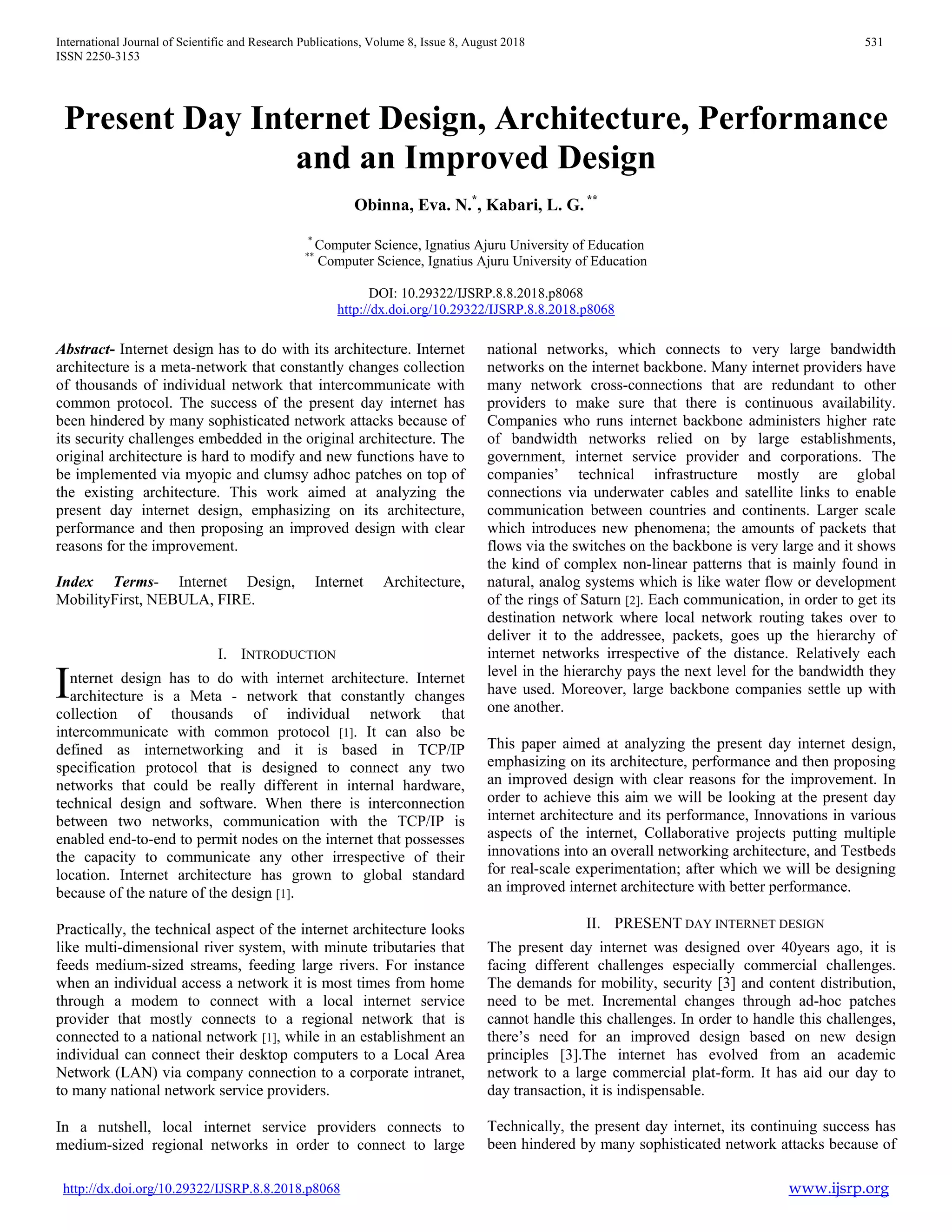 International Journal of Scientific and Research Publications, Volume 8, Issue 8, August 2018 531
ISSN 2250-3153
http://dx.doi.org/10.29322/IJSRP.8.8.2018.p8068 www.ijsrp.org
Present Day Internet Design, Architecture, Performance
and an Improved Design
Obinna, Eva. N.*
, Kabari, L. G. **
*
Computer Science, Ignatius Ajuru University of Education
**
Computer Science, Ignatius Ajuru University of Education
DOI: 10.29322/IJSRP.8.8.2018.p8068
http://dx.doi.org/10.29322/IJSRP.8.8.2018.p8068
Abstract- Internet design has to do with its architecture. Internet
architecture is a meta-network that constantly changes collection
of thousands of individual network that intercommunicate with
common protocol. The success of the present day internet has
been hindered by many sophisticated network attacks because of
its security challenges embedded in the original architecture. The
original architecture is hard to modify and new functions have to
be implemented via myopic and clumsy adhoc patches on top of
the existing architecture. This work aimed at analyzing the
present day internet design, emphasizing on its architecture,
performance and then proposing an improved design with clear
reasons for the improvement.
Index Terms- Internet Design, Internet Architecture,
MobilityFirst, NEBULA, FIRE.
I. INTRODUCTION
nternet design has to do with internet architecture. Internet
architecture is a Meta - network that constantly changes
collection of thousands of individual network that
intercommunicate with common protocol [1]. It can also be
defined as internetworking and it is based in TCP/IP
specification protocol that is designed to connect any two
networks that could be really different in internal hardware,
technical design and software. When there is interconnection
between two networks, communication with the TCP/IP is
enabled end-to-end to permit nodes on the internet that possesses
the capacity to communicate any other irrespective of their
location. Internet architecture has grown to global standard
because of the nature of the design [1].
Practically, the technical aspect of the internet architecture looks
like multi-dimensional river system, with minute tributaries that
feeds medium-sized streams, feeding large rivers. For instance
when an individual access a network it is most times from home
through a modem to connect with a local internet service
provider that mostly connects to a regional network that is
connected to a national network [1], while in an establishment an
individual can connect their desktop computers to a Local Area
Network (LAN) via company connection to a corporate intranet,
to many national network service providers.
In a nutshell, local internet service providers connects to
medium-sized regional networks in order to connect to large
national networks, which connects to very large bandwidth
networks on the internet backbone. Many internet providers have
many network cross-connections that are redundant to other
providers to make sure that there is continuous availability.
Companies who runs internet backbone administers higher rate
of bandwidth networks relied on by large establishments,
government, internet service provider and corporations. The
companies’ technical infrastructure mostly are global
connections via underwater cables and satellite links to enable
communication between countries and continents. Larger scale
which introduces new phenomena; the amounts of packets that
flows via the switches on the backbone is very large and it shows
the kind of complex non-linear patterns that is mainly found in
natural, analog systems which is like water flow or development
of the rings of Saturn [2]. Each communication, in order to get its
destination network where local network routing takes over to
deliver it to the addressee, packets, goes up the hierarchy of
internet networks irrespective of the distance. Relatively each
level in the hierarchy pays the next level for the bandwidth they
have used. Moreover, large backbone companies settle up with
one another.
This paper aimed at analyzing the present day internet design,
emphasizing on its architecture, performance and then proposing
an improved design with clear reasons for the improvement. In
order to achieve this aim we will be looking at the present day
internet architecture and its performance, Innovations in various
aspects of the internet, Collaborative projects putting multiple
innovations into an overall networking architecture, and Testbeds
for real-scale experimentation; after which we will be designing
an improved internet architecture with better performance.
II. PRESENT DAY INTERNET DESIGN
The present day internet was designed over 40years ago, it is
facing different challenges especially commercial challenges.
The demands for mobility, security [3] and content distribution,
need to be met. Incremental changes through ad-hoc patches
cannot handle this challenges. In order to handle this challenges,
there’s need for an improved design based on new design
principles [3].The internet has evolved from an academic
network to a large commercial plat-form. It has aid our day to
day transaction, it is indispensable.
Technically, the present day internet, its continuing success has
been hindered by many sophisticated network attacks because of
I
 