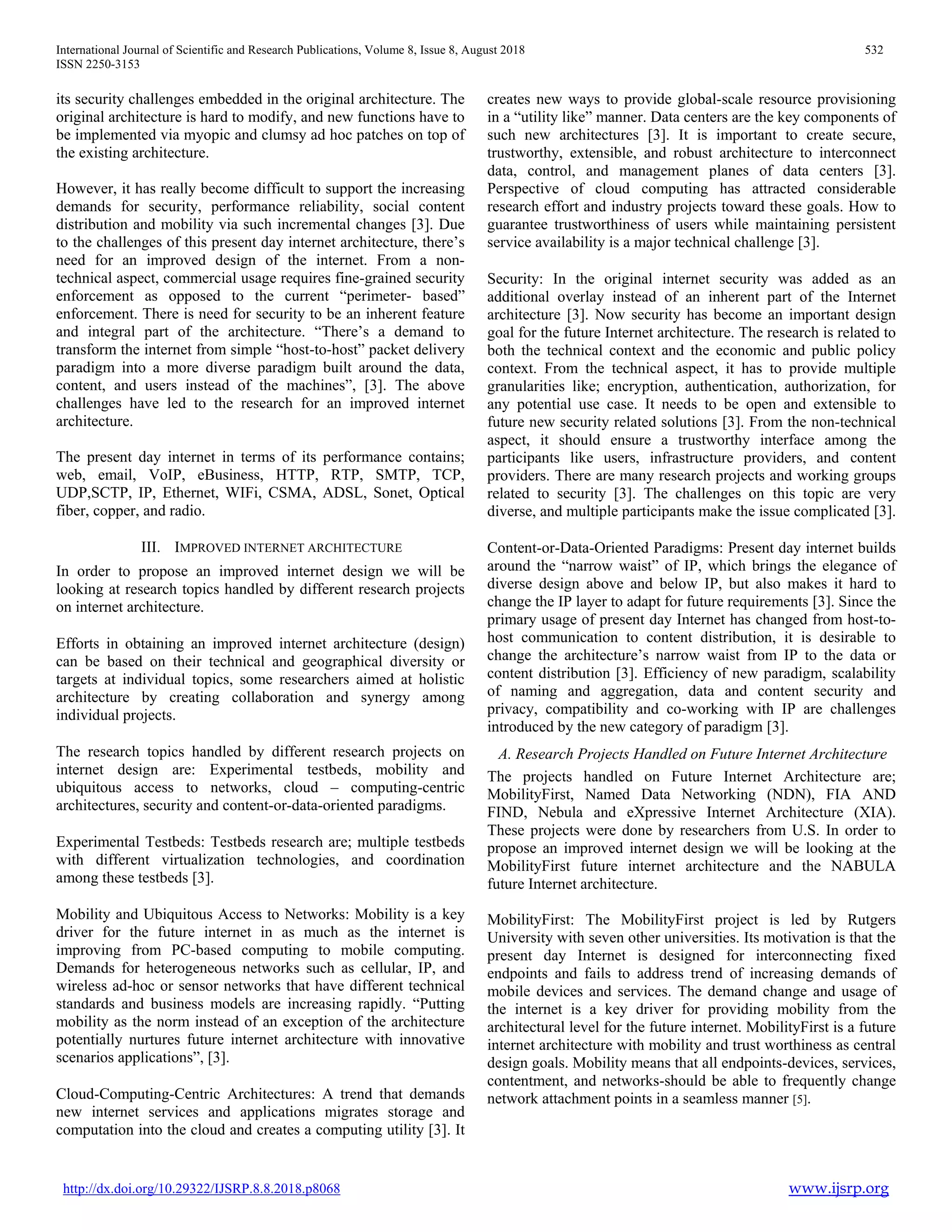 International Journal of Scientific and Research Publications, Volume 8, Issue 8, August 2018 532
ISSN 2250-3153
http://dx.doi.org/10.29322/IJSRP.8.8.2018.p8068 www.ijsrp.org
its security challenges embedded in the original architecture. The
original architecture is hard to modify, and new functions have to
be implemented via myopic and clumsy ad hoc patches on top of
the existing architecture.
However, it has really become difficult to support the increasing
demands for security, performance reliability, social content
distribution and mobility via such incremental changes [3]. Due
to the challenges of this present day internet architecture, there’s
need for an improved design of the internet. From a non-
technical aspect, commercial usage requires fine-grained security
enforcement as opposed to the current “perimeter- based”
enforcement. There is need for security to be an inherent feature
and integral part of the architecture. “There’s a demand to
transform the internet from simple “host-to-host” packet delivery
paradigm into a more diverse paradigm built around the data,
content, and users instead of the machines”, [3]. The above
challenges have led to the research for an improved internet
architecture.
The present day internet in terms of its performance contains;
web, email, VoIP, eBusiness, HTTP, RTP, SMTP, TCP,
UDP,SCTP, IP, Ethernet, WIFi, CSMA, ADSL, Sonet, Optical
fiber, copper, and radio.
III. IMPROVED INTERNET ARCHITECTURE
In order to propose an improved internet design we will be
looking at research topics handled by different research projects
on internet architecture.
Efforts in obtaining an improved internet architecture (design)
can be based on their technical and geographical diversity or
targets at individual topics, some researchers aimed at holistic
architecture by creating collaboration and synergy among
individual projects.
The research topics handled by different research projects on
internet design are: Experimental testbeds, mobility and
ubiquitous access to networks, cloud – computing-centric
architectures, security and content-or-data-oriented paradigms.
Experimental Testbeds: Testbeds research are; multiple testbeds
with different virtualization technologies, and coordination
among these testbeds [3].
Mobility and Ubiquitous Access to Networks: Mobility is a key
driver for the future internet in as much as the internet is
improving from PC-based computing to mobile computing.
Demands for heterogeneous networks such as cellular, IP, and
wireless ad-hoc or sensor networks that have different technical
standards and business models are increasing rapidly. “Putting
mobility as the norm instead of an exception of the architecture
potentially nurtures future internet architecture with innovative
scenarios applications”, [3].
Cloud-Computing-Centric Architectures: A trend that demands
new internet services and applications migrates storage and
computation into the cloud and creates a computing utility [3]. It
creates new ways to provide global-scale resource provisioning
in a “utility like” manner. Data centers are the key components of
such new architectures [3]. It is important to create secure,
trustworthy, extensible, and robust architecture to interconnect
data, control, and management planes of data centers [3].
Perspective of cloud computing has attracted considerable
research effort and industry projects toward these goals. How to
guarantee trustworthiness of users while maintaining persistent
service availability is a major technical challenge [3].
Security: In the original internet security was added as an
additional overlay instead of an inherent part of the Internet
architecture [3]. Now security has become an important design
goal for the future Internet architecture. The research is related to
both the technical context and the economic and public policy
context. From the technical aspect, it has to provide multiple
granularities like; encryption, authentication, authorization, for
any potential use case. It needs to be open and extensible to
future new security related solutions [3]. From the non-technical
aspect, it should ensure a trustworthy interface among the
participants like users, infrastructure providers, and content
providers. There are many research projects and working groups
related to security [3]. The challenges on this topic are very
diverse, and multiple participants make the issue complicated [3].
Content-or-Data-Oriented Paradigms: Present day internet builds
around the “narrow waist” of IP, which brings the elegance of
diverse design above and below IP, but also makes it hard to
change the IP layer to adapt for future requirements [3]. Since the
primary usage of present day Internet has changed from host-to-
host communication to content distribution, it is desirable to
change the architecture’s narrow waist from IP to the data or
content distribution [3]. Efficiency of new paradigm, scalability
of naming and aggregation, data and content security and
privacy, compatibility and co-working with IP are challenges
introduced by the new category of paradigm [3].
A. Research Projects Handled on Future Internet Architecture
The projects handled on Future Internet Architecture are;
MobilityFirst, Named Data Networking (NDN), FIA AND
FIND, Nebula and eXpressive Internet Architecture (XIA).
These projects were done by researchers from U.S. In order to
propose an improved internet design we will be looking at the
MobilityFirst future internet architecture and the NABULA
future Internet architecture.
MobilityFirst: The MobilityFirst project is led by Rutgers
University with seven other universities. Its motivation is that the
present day Internet is designed for interconnecting fixed
endpoints and fails to address trend of increasing demands of
mobile devices and services. The demand change and usage of
the internet is a key driver for providing mobility from the
architectural level for the future internet. MobilityFirst is a future
internet architecture with mobility and trust worthiness as central
design goals. Mobility means that all endpoints-devices, services,
contentment, and networks-should be able to frequently change
network attachment points in a seamless manner [5].
 